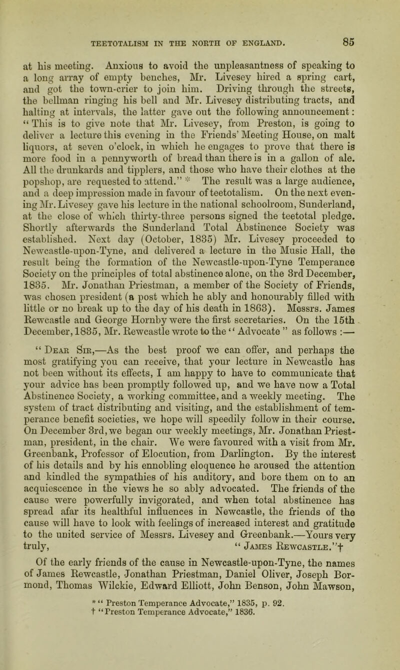 at his meeting. Anxious to avoid the unpleasantness of speaking to a long array of empty benches, Mr. Livescy hired a spring cart, and got the town-crier to join him. Driving through the streets, the bellman ringing his bell and Mr. Livesey distributing tracts, and halting at intervals, the latter gave out the following announcement: “ This is to give note that Mr. Livesey, from Preston, is going to deliver a lecture this evening in the Friends’ Meeting House, on malt liquors, at seven o’clock, in which he engages to prove that there is more food in a pennyworth of bread than there is in a gallon of ale. All the drunkards and tipplers, and those who have their clothes at the popshop, are requested to attend.” * The result was a large audience, and a deep impression made in favour of teetotalism. On the next even- ing Mr. Livesey gave his lecture in the national schoolroom, Sunderland, at the close of which thirty-three persons signed the teetotal pledge. Shortly afterwards the Sunderland Total Abstinence Society was established. Next day (October, 1835) Mr. Livesey proceeded to Newcastle-upon-TjTie, and delivered a lecture in the Music Hall, the result being the formation of the Newcastle-upon-Tjrue Temperance Society on the principles of total abstinence alone, on the 3rd December, 1835. Mr. Jonathan Priestman, a member of the Society of Friends, was chosen president (a post which he ably and honourably filled with little or no break up to the day of his death in 1863). Messrs. James Rewcastle and George Hornby were the fii’st secretaries. On the 15th December, 1835, Mr. Kewcastle wrote to the ‘ ‘ Advocate ” as follows :— “ Deae Sie,—As the best proof we can offer, and perhaps the most gratifying you can receive, that your lecture in Newcastle has not been without its effects, I am happy to have to communicate that your advice has been promptly followed up, and we have now a Total Abstinence Society, a working committee, and a weekly meeting. The system of tract distributing and visiting, and the establishment of tem- perance benefit societies, we hope will speedily follow in their course. On December 3rd, we began our weekly meetings, Mr. Jonathan Priest- man, president, in the chair. We were favoured with a visit from Mr. Greeubank, Professor of Elocution, from Darlington. By the interest of his details and by his ennobling eloquence he aroused the attention and kindled the sympathies of his auditory, and bore them on to an acquiescence in the views he so ably advocated. The friends of the cause were powerfully invigorated, and when total abstinence has spread afar its healthful influences in Newcastle, the friends of the cause will have to look with feelings of increased interest and gratitude to the united service of Messrs. Livesey and Greenbank.—Yours very truly, “ JaJIES EEWCASTLE.”t Of the early friends of the cause in Newcastle-upon-Tyne, the names of James Eewcastle, Jonathan Priestman, Daniel Oliver, Joseph Bor- mond, Thomas Wilckie, Edward Elliott, John Benson, John Mawson, *“ Preston Temperance Advocate,” 1835, p. 92. + “Preston Temperance Advocate,” 1836.