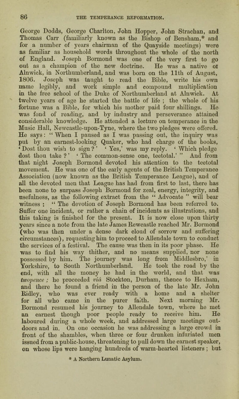 George Dodds, George Charlton, John Hopper, John Strachan, and Thomas Carr (familiarly known as the Bishop of Bensham,* and for a number of years chairman of the Quayside meetings) were as familiar as household words throughout the whole of the north of England. Joseph Bormond was one of the very first to go out as a champion of the new doctrine. He was a native ot Alnwick, in Northumberland, and was born on the 11th of August, 1806. Joseph was taught to read the Bible, write his own name legibly, and work simple and compound multiplication in the free school of the Duke of Northumberland at Alnwick. At twelve years of age he started the battle of life ; the whole of his fortune was a Bible, for which his mother paid four shillings. He was fond of reading, and by industry and perseverance attained considerable knowledge. He attended a lecture on temperance in the Music Hall, Newcastle-upon-Tyne, where the two pledges were offered. He says : “ When I paused as I was passing out, the inquiry was put by an earnest-looking Quaker, who had charge of the books, ‘ Dost thou wish to sign ? ’ ‘ Yes,’ was my reply. ‘ Which pledge dost thou take ? ’ ‘ The common-sense one, teetotal.’ ” And from that night Joseph Bormond devoted his attention to the teetotal movement. He was one of the early agents of the British Temperance Association (now known as the British Temperance League), and of all the devoted men that League has had from first to last, there has been none to surpass Joseph Bormond for zeal, energy, integrity, and usefulness, as the following extract from the “ Advocate ” will bear witness ; “ The devotion of Joseph Bormond has been referred to. Suffer one incident, or rather a chain of incidents as illustrations, and this taking is finished for the present. It is now close upon thirty years since a note from the late James Rewcastle reached Mr. Bormond (who was then under a dense dark cloud of sorrow and suffering circumstances), requesting him to proceed to Allendale town to conduct the services of a festival. The cause was then in its poor phase. He was to find his way thither, and no means supplied, nor none possessed by him. The journey was long from Middlesbro,’ in Yorkshire, to South Northumberland. He took the road by the end, with all the money he had in the world, and that was tivojyence ; he proceeded via Stockton, Durham, thence to Hexham, and there he found a friend in the person of the late Mr. John Ridley, who was ever ready with a home and a shelter for all who came in the purer faith. Next morning Mr. Bormond resumed his journey to Allendale town, where he met an earnest though poor people ready to receive him. He laboured during a whole week, and addressed large meetings out- doors and in. On one occasion he was addressing a large crowd in front of the shambles, when three or four drunken infuriated men issued from a public-house, threatening to pull down the earnest speaker, on whose lips were hanging hundreds of warm-hearted listeners ; but * A Northern Lunatic Asylum.