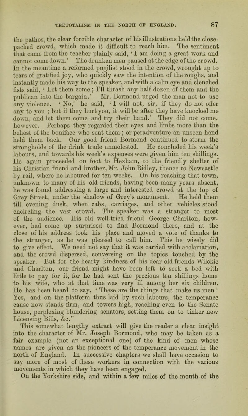 the pathos, the clear forcible character of his illustrations held the close- packed crowd, which made it difficult to reach him. The sentiment that came from the teacher plainly said, ‘ I am doing a great work and cannot comedown.’ The drunken men paused at the edge of the crowd. In the meantime a reformed pugilist stood in the crowd, wrought up to tears of gratified joy, who quickly saw the intention of the roughs, and instantly made his way to the speaker, and with a calm eye and clenched fists said, ‘ Let them come ; I’ll thrash any half dozen of them and the publican into the bargain.’ Mr. Bormond urged the man not to use any violence. ‘ No,’ he said, ‘ I wfill not, sfi, if they do not offer any to you ; but it they hurt you, it will be after they have knocked me down, and let them come and try their hand.’ They did not come, however. Perhaps they regarded their eyes and limbs more than the behest of the bouiface who sent them ; or peradventure an unseen hand held them back. Our good friend Bormond continued to storm the strongholds of the drink trade unmolested. He concluded his week’s labours, and towards his week’s expenses were given him ten shillings. He again proceeded on foot to Hexham, to the friendly shelter of his Christian friend and brother, Mr. Jolui Ridley, thence to Newcastle by rail, where he laboured for ten weeks. On his reaching that town, unknown to many of his old friends, having been many years absent, he was found addressing a large and interested crowd at the top of Grey Street, under the shadow of Grey’s monument. He held them till evening dusk, when cabs, carriages, and other vehicles stood encircling the vast crowd. The speaker was a stranger to most of the audience. His old well-tried friend George Charlton, how- ever, had come up siu’prised to find Bormond thei’e, and at the close of his address took his place and moved a vote of thanks to the stranger, as he was pleased to call him. This he wisely did to give efi'ect. We need not say that it was carried with acclamation, and the crowd dispersed, conversing on the topics touched by the speaker. But for the hearty kindness of his dear old friends Wilckie and Charlton, our friend might have been left to seek a bed with little to pay for it, for he had sent the precious ten shillings home to his wife, who at that time was very ill among her six children. He has been heard to say, ‘ These are the things that make us men ’ Yes, and on the platform thus laid by such labom-s, the temperance cause now stands firm, and towers high, reaching even to the Senate house, perplexing blundering senators, setting them on to tinker new Licensing Bills, &c.” 'Phis somewhat lengthy extract will give the reader a clear insight into the character of Mr. Joseph Bormond, who may be taken as a fair example (not an exceptional one) of the kind of men whose names are given as the pioneers of the temperance movement in the north of England. In successive chapters we shall have occasion to say more of most of these workers in connection with the various movements in which they have been engaged. On the Yorkshire side, and within a few miles of the mouth of the