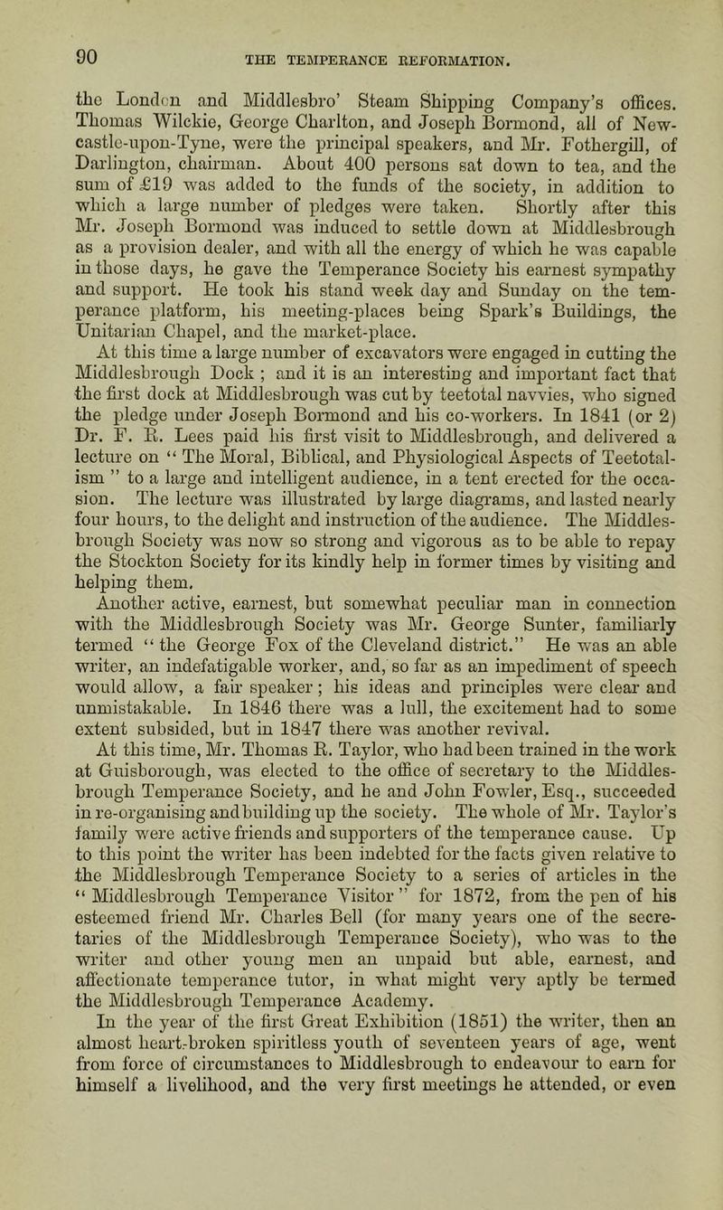 the Londc'U and Middlesbro’ Steam Shipping Company’s offices. Thomas Wilckie, George Charlton, and Joseph Bormond, all of New- castle-upon-Tyne, were the principal speakers, and Mi-. Fothergill, of Darlington, chairman. About 400 persons sat down to tea, and the sum of £19 was added to the funds of the society, in addition to which a large number of pledges were taken. Shortly after this Mr. Joseph Bormond was induced to settle down at Middlesbrough as a provision dealer, and with all the energy of which he was capable in those days, he gave the Temperance Society his earnest sympathy and support. He took his stand week day and Sunday on the tem- perance platform, his meeting-places being Spark’s Buildings, the Unitarian Chapel, and the market-place. At this time a large number of excavators were engaged in cutting the Middlesbrough Dock ; and it is an interesting and important fact that the first dock at Middlesbrough was cut by teetotal navvies, who signed the pledge under Joseph Bormond and his co-workers. In 1841 (or 2) Dr. F. R. Lees paid his first visit to Middlesbrough, and delivered a lecture on “ The Moral, Biblical, and Physiological Aspects of Teetotal- ism ” to a large and intelligent audience, in a tent erected for the occa- sion. The lecture was illustrated by large diagrams, and lasted nearly four hours, to the delight and instruction of the audience. The Middles- brough Society was now so strong and vigorous as to be able to repay the Stockton Society for its kindly help in former times by visiting and helping them. Another active, earnest, but somewhat peculiar man in connection with the Middlesbrough Society was Mr. George Sunter, familiarly termed “ the George Fox of the Cleveland district.” He was an able writer, an indefatigable worker, and, so far as an impediment of speech would allow, a fair speaker; his ideas and principles were clear and unmistakable. In 1846 there was a lull, the excitement had to some extent subsided, but in 1847 there was another revival. At this time, Mr. Thomas E. Taylor, who bad been trained in the work at Guisborough, was elected to the office of secretary to the Middles- brough Temperance Society, and he and John Fowler, Esq., succeeded in re-organising and building up the society. The whole of Mr. Taylor's family were active friends and supporters of the temperance cause. Up to this point the writer has been indebted for the facts given relative to the Middlesbrough Temperance Society to a series of articles in the “ Middlesbrough Temperance Visitor ” for 1872, from the pen of his esteemed friend Mr. Charles Bell (for many years one of the secre- taries of the Middlesbrough Temperance Society), who was to the writer and other young men an unpaid but able, earnest, and afi'ectionate temperance tutor, in what might very aptly be termed the Middlesbrough Temperance Academy. In the year of the first Great Exhibition (1851) the writer, then an almost heart-broken spiritless youth of seventeen years of age, went from force of circumstances to Middlesbrough to endeavour to earn for himself a livelihood, and the very first meetings he attended, or even