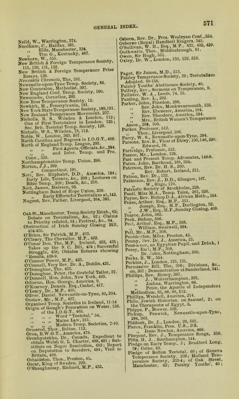 Neild, W., Warrington, 374. Needham, C., Halifax, 281. Ellis, Manchester, 324. Tim G., Kentucky, 487. Newburn, W., 555. . . New British & Foreign Temperance Society, 115, ISO, 131, 132. New British & Foreign Temperance Fuze Essays, 129. Neivcastle Chronicle, The, 381. Newcastle-upon-T'yne Temp. Society, 85. New Connexion, Methodist, 397. New England Conf. Temp. Society, 190. Newcoinbe, Cornelius, 292. New Ross Temperance Society, 12. Newkirk, M., Fennsylvaiiia, 191. ,q, New York State Temperance Society, 189,191. New Zealand Temperance Movement, 237. Nicholls, R. S.. Wilsden & London, 112; One of First Teetotalers in London, 125; Sec. Brit. Teetotal Temp. Society, 128. Nicholls, W.S., Wilsden, 78. 112. Noble, W., London, 363, 657. North Carolina and Negroes in I.O.G.T., 489. North of England Temp. I-eague, 293. First Agents, Ofticials, &c.,294. ” ” and Inter. Temp, and Pro, Conv., 335. , Northamptonshire Temp. Union, 298. Norton, J.J., 299. , Connecticut, 191. Nott Rev. Eliphalet, D.D., America. 194; Early Life, Talents, &c., 208 ; Lectures on Bible Temp., 209; Death, &c., 210. Nott, James, Malvern, 95. Nottingham Band of Hope Union, 2o8. Early Efforts for Teetotahsm at, 142. Nugent, Rev. Father, Liverpool, 264, 391. OakSt.,Manchester, Temp.Society Estab., 62; Debate on Teetotalisin, &c., 62; Claims to Priority refuted, 64 ; Festival, &o.. 94. Obstruction of Irish Sunday Closing Bill, 4o4*435. O’Brien, Sir Patrick, M.P.. 433. O’Cleary, The Chevalier, M.P., 422. O’Conor Don, The, M.P., Ireland, 422, 435 , Takes up the S. C. Bill, 434 ; Successful Struggle, 438; Obtains Returns showing • Results, 438-9. O’Connor Power, M.P.. 423. O’Connell, Very Rev. Dr. A., Dublin, 421, O’Donoghue, The, 433. „„ O’Donogliue. Peter, the Grateful Tailor, 37. O’Donnell, Hon. John, New York, 493. Odiorne, Hon. George. America, 9. O’Kearney, Dennis. Esq..Cashel, 417. O’Leary, Dr., M.P., 433. Oliver, Daniel, Newcastle-on-Tyne, 8o,294. Onslow, Mr., M.P., 437. . * i i ii la Organised Temp. Societies in Ii’dand, 11-14 Orit'in of Gough’s Peroration on Water, 13b. ,° of the I.O.G.T.. 465. Word “Teetotal, o4. „ Maine Law, 211. ,, Modern Temp. Societies, i-lO. Ornierod, 'i’lios., Bolton, 112. Orne.R.W.G.T., America, 479. Oronhyatekha, Dr.. Canada, Expedient to obtain Welsh G. L. Charter, 489, 491 , Sub- stitute on Negro Resolution, 492; Report on Deputation to Seceders, 494; Visit to Britain, 496. Osbaldston, Thos., Preston, 4o* Oscar, King of Sweden, 229 O’Shauglinessy, Richard, M.P., 432. Osborn Rev Dr.. Pres. Wesleyan Conf.,554. K-neTRoval) Handbell lungers. 3^5 O’Sullivan, W. H., Esq., M_P., 433, 435, 469. Outhwaite, Thos., Middlesbrough, 91. Owen, Sir Hugh, 551. Oxley, Dr. W., London, 130, 132, 510. Paeot. Sir James, M.D., 513. ^ „ Paisley Temperance Society, 39; Teetotahsm Adopted. 40-158. □ . . .a Paisley Youths' Abstinence Society, 40. Palfrey Rev., Sermons on Temperance, 9. Pallister, W. A., Leeds, 74, 75. Panting, Rev. L., 292. Parker, John, Finedon, 298. Rev. John, Monkwearniouth, lo5. ” Rev. Ebenezer, America, 194. ” Rev. Theodore, America, 194, Mrs., British Women’s Temperance Assoc., 289, 300. Parkes. Professor, 512. Thos., Liverpool, 10b. Parry W. 8., Newcastle-upon-Tyne, 294. ?arsoAs 11“;. B„ Viearof Ebley, 130,146,290. „ Edward, 78. Partridge, Professor, 512. Pascoe, Mr., London, 125. uoq Past and Present Temp. Advocates, 148-9. Paton, John, Barrhead, 168, 364, Paterson, Rev. Dr. H. 8., 260. Rev. Robert, Ireland, 211. Patten, Rev. Dr., 133. Patterson, Rev. J., D.D., Glasgow, lb7. W., Sligo, 170. Patriotic Society of Stockholm, 2-8. Pauli. Miss M.A., Temp. Tales, 2bl, 52b. Payne, Rey. BishopD.A., African Meth., a54. Pease, Arthur, Esq., M.P., ^1- „ Joseph, Esq.. M.P.. Darlington, 32 J.W., Esq.,M.P.,Sunday Closing, 409. Pearce, John, 363. Peck, Bishop, 556. Peel, Arthur, Esq., M.P., 303. William, Swalwell, 294. Pell,Mr., M.P.,308. Pennington, Miles, Preston, 45. Penny, i^ev. Di*. J*. Ainevica, 13. Pent-.a-our, an Egyptian Pupil, and Drink, t Percy, Eai I, M.P., 308. ,, ■ Dr. .fohn, Nottingham, 500. Perks, R. W., 554. Perkins, J., London, 125, 131. . ..„ Permissive Bill, The, 306; Divisions Ac., on, 307 ; Demonstration at Sunderland, 341. Phillips, Rev. Henry, 397. , J. , Wolverhampton, 293. Joshua, Warrington 66. ,, Peter, the Apostle of Independent Methodism, 65, 66, 98, 112. Phillips, Wendell, America, 214. Philo, Jewish Historian, on Samuel, 2, on the Therapeuta: of Egypt, 3. Phipps, P., Brew er, 539. Pickup, Fenwick, Newcastle-upon-Tyne, 294, 363. „ Pidduck, Dr. J., London, 28, 501. Pierce, Franklin, Pres. U.S., 215. ,, Isaac Newton, America, 4bb. Pierpont, Rev. J., Temperance Songs, 259. Pitts. H. J. , Southampton, 144. Pledge on Early Temp., 5; Bradford Long, 79; Colne. 63. , „ Pledge of Bolton Teetotal. 60; of Temperance Society, 239; Holland Tem- perance Society, 233-4; of Oak Street, Manchester, 62; Paisley Youths. 40: