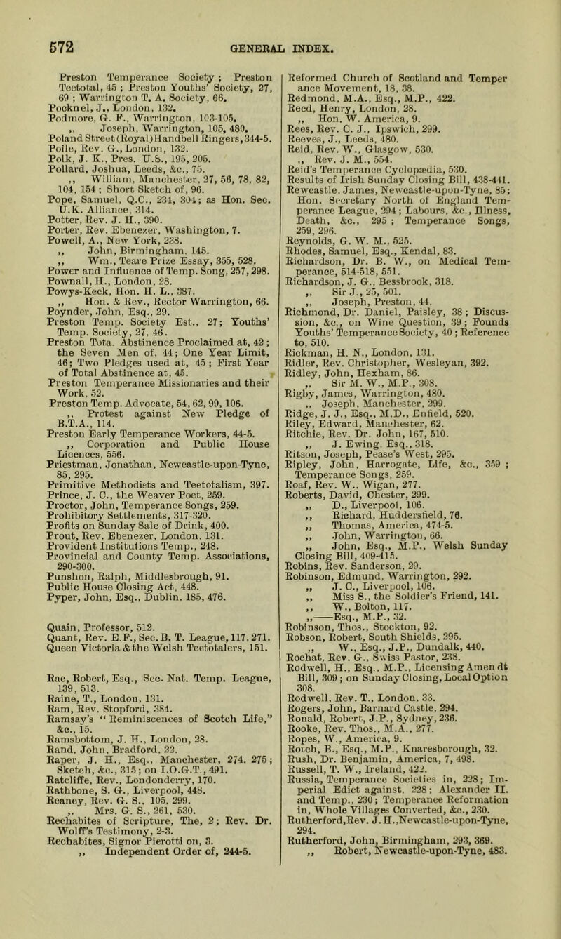 Preston Tomperance Society ; Preston Teetotal, 45; Preston Youtlis’ Society, 27, 09 ; Warrington T. A. Society, 06, Pocknel, .T., London, 132. Podiuore. G. P.. Warrington, 103-105. ,, Joseph, Warrington, 105, 480, Poland Streot(I{oyal)IIandbell llingers,344-5. Poile, Rev. G.,London, 132. Polk, J. K., Pres. U.&., 195, 205. Pollard, Joshua, Leeds, &c., 75. ,, William, Manchester, 27, 56, 78, 82, 104, 154 ; Short Sketch of, 96. Pope, Samuel, Q.C., 234, 301; as Hon. Sec. 17.K. Alliance, 314. Potter, Rev. J. H., 390. Porter, Rev. Ebenezer, Washington, 7. Powell, A., New York, 238. ,, John, Birmingham. 145. ,, Wm., Teare Prize Essay, 355, 528. Power and Influence of Temp. Song, 257,298. Pownall, H., London, 28. Powys-Keck, Hon. H. L., 387. ,, Hon. & Rev., Rector Warrington, 66. Poynder, .John. Esq., 29. Preston Temp. Society Est.. 27; Youths’ Temp. Society, 27, 46. Preston Tota. Abstinence Proclaimed at, 42 ; the Seven Men of. 44; One Year Limit, 46; Two Pledges used at, 45; First Year of Total Abstinence at, 45. Preston Temperance Missionaines and their Work. 52. Preston Temp. Advocate, 54, 62, 99, 106. ,, Protest against New Pledge of B.T.A., 114. Preston Early Temperance Workers, 44-5. ,, Corporation and Public House Licences, 5.56. Priestman, Jonathan, Newcastle-upon-Tyne, 85, 295. Primitive Methodists and Teetotalism, 397. Prince, J. C., the Weaver Poet, 259. Proctor, John, Temperance Songs, 259. Prohibitory Settlements, 317-320. Profits on Sunday Sale of Drink, 400. Prout, Rev. Ebenezer, London. 131. Provident Institutions Temp., 248. Provincial and County Temp. Associations, 290-300. Punshon, Ralph, Middlesbrough, 91. Public House Closing Act, 448. Pyper, John, Esq., Dublin, 185, 476. Quain, Professor, 512. Quant, Rev. E.P.,Sec.B. T. League, 117, 271. Queen Victoria & the Welsh Teetotalers, 151. R.ae, Robert, Esq., Sec. Nat. Temp. League, 139 513 Raine, T., London. 131. Ram, Rev. Stopford, 384. Ramsay’s “ Reminiscences of Scotch Life,” &c., 15. Ramsbottom, J. H., London, 28. Rand, John, Bradford, 22. Raper, J. H., Esq., Manchester, 274. 276; Sketch, &c., 315 ; on I.O.G.T., 491. Ratcliffe, Rev., Londonderry, 170. Rathbone, S. G., Liverpool, 448. Reaney, Rev. G. S.. 105, 299. „ Mrs. G. S., 261, .530. Rechabites of Scripture, The, 2; Rev. Dr. Wolff’s Testimony, 2-8. Rechabites, Signor Pierotti on, 3. ,, Independent Order of, 344-5. Reformed Church of Scotland and Temper ance Movement, 18. .38. Redmond, M.A., Esq., M.P., 422. Reed, Henry, London, 28. ,, Hon. W. America, 9. Rees, Rev. C. J., Ipswich, 299. Reeves, J., Leeds, 480. Reid, Rev. W., Glasgow, .530. ., Rev. .1. M., .554. Reid’s Temperance Cyclopaidia, .530. Results of Irish Sund<iy Closing Bill, 438-411. Rewcastle, .James, Newcastle-upon-'Tyne, 85; Hon. Secretary North of England Tem- perance League, 294 ; Labours, Ac., Illness, Death, Ac., 295 ; Temperance Songs, O^Q OQrt Reynolds,' G. W. M., 525. Rhodes, S.amuel, Esq., Kendal, 83. Richardson, Dr. B. W., on Medical Tem- perance, 514-518, 551. Richardson, .1. G., Bessbrook, 318. ,, Sir J., 25, 501. ,, Joseph, Preston, 41. Richmond, Dr. Daniel, Paisley, .38 ; Discus- sion, Ac., on Wine Question, .39; Pounds Youths’ Temperance Society, 40 ; Reference to. 510. Rickman, H. N., London, 131. Ridler, Rev. Christopher, Wesleyan, 392. Ridley, John, Hexham, 86. „ Sir M. W., M.P., 308. Rigby, James, Warrington, 480. ,, Joseph, Manchester, 299. Ridge, J. J., Esq., M.D., Enfield, 520. Riley, Edw.ard, Manchester, 62. Ritchie, Rev. Dr. John, 167, 510. ,, J. Ewing. Esq., 318. Ritson, Joseph, Pease’s West, 295. Ripley, John, Harrogate, Life, Ac., 359 ; Temperance Songs, 259. Roaf, Rev. W., Wigan, 277. Roberts, David, Chester, 299. „ D., Liverpool, 106. ,, Richard, Huddersfield, 76. ,, Thomas, America, 474-5. ,, .John, Warrington, 66. ,, John, Esq., M.P.. Welsh Sunday Closing Bill, 409-415. Robins, Rev. Sanderson, 29. Robinson, Edmund, Warrington, 292. ,, J. C., Liverpool, 106. ,, Miss S., the Soldier’s Friend, 141. ,, W., Bolton, 117. ,, Esq., M.P., 32. Robinson, Thos., Stockton, 92. Robson, Robert, South Shields, 295. ,, W., Esq., J.P., Dundalk, 440. Roohat, Rev. G.. Swiss Pastor, 238. Rodwell, H.. Esq., M.P., Licensing Amen dt Bill, 309; on Sunday Closing, Local Option 308. Rodwell, Rev. T., London, 33. Rogers, John, Barnai d Castle, 294. Ronald, Robert, J.P., Sydney, 236. Rooke, Rev. Thos., M.A., 277. Ropes, W., America, 9. Roich, B., Esq., M.P., Knaresborough, 32. Rush, Dr. Benjamin, America, 7, 498. Russell, T. W., Ireland, 422. Russia, Temperance Societies in, 228; Im- perial Edict against, 228; Alexander II. and Temp.. 230; Temperance Reformation in. Whole Villages Converted, Ac., 230. Rutherford,Rev. J. H.,Newcastle-upon-'rj'ne, 294. Rutherford, John, Birmingham, 29-3, 369. ,, Robert, Newcastle-upon-Tyne, 483.