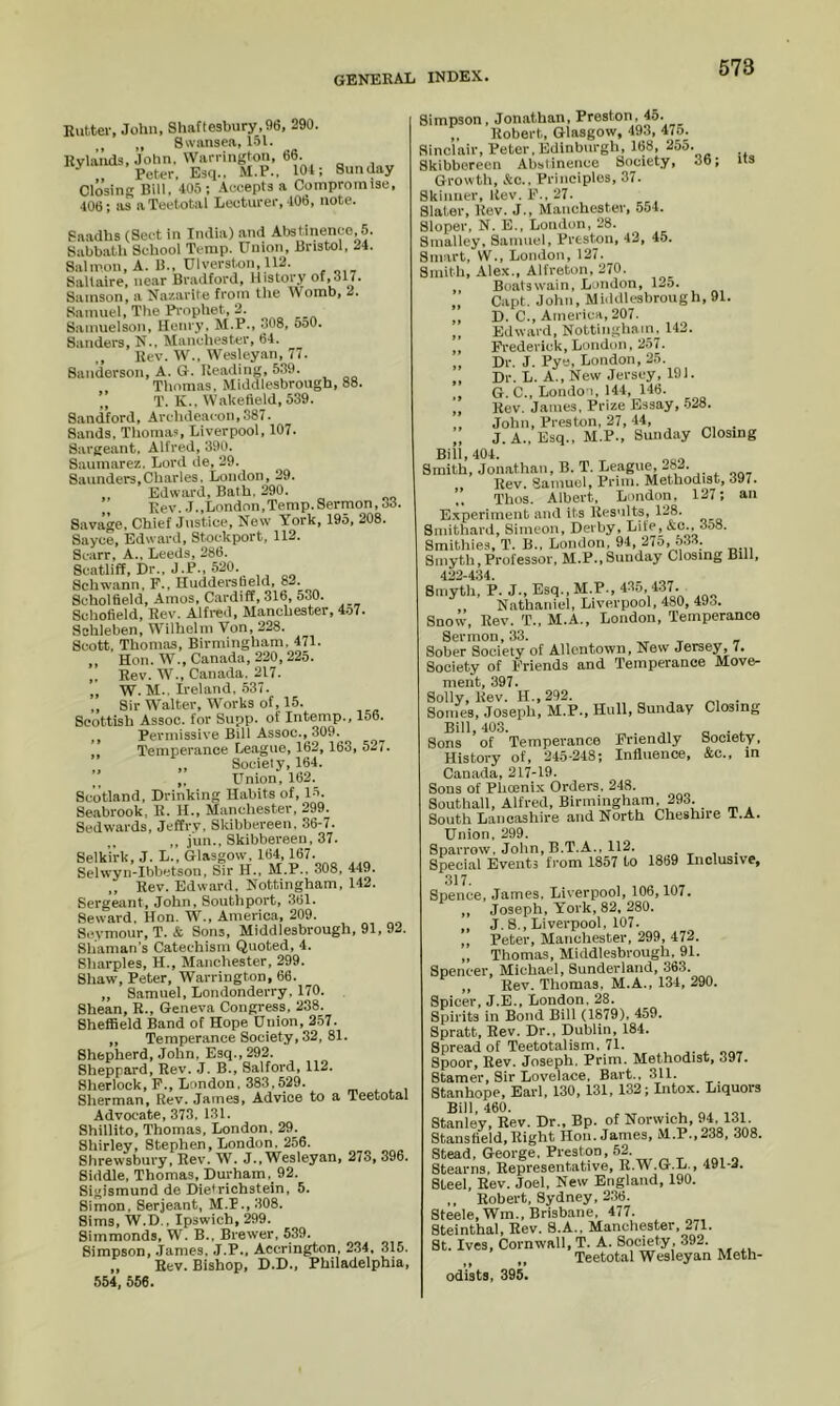 Rutter, John, Shaftesbury,96, 290. ., „ Swansea, 151. Rvlai’ids, John, Warrington, 66. Peter, Esq.. M,P., 101; Sunday Closing Bill, 405 ; Ae.eepts a Compromise, 406; as a Teetotal Lecturer, 106, note. Saadhs (Sect in India) and Alwtinence, 5. S;ibbath School Temp. Union, Bristol, 24. Salmon, A. 1)., Ulverston. 112. Saltaire, near Bradford, History of,317. Samson, a Na/.arite from the Womb, 2. Samuel, The Pi'ophet, 2. Sainuelson, Henry. M.P., 308, 5o0. Sanders, N., Manchester, 64. ., Rev. W., Wesley.an, 77. Sanderson, A. G. Reading, 539. Thomas, Middlesbrough, 88. ” T. K.. Waketleld, 539. Sandford, Archdeacon,387. Sands, Thomas, Liverpool, 107. Sargeant. Alfred, 390. Saumarez. Lord de, 29. Saunders,Charles. London, 29. Edward, Bath. 290. ,, Rev. J.,London,Temp.Sermon, 33. Savage. Chief Justice, New York, 195, 208. Sayce, Edward, Stockport. 112. Scarr, A.. Leeds, 286. Scatliff, Dr., J.P., 520. Schwann. F., Huddersbeld, 82. Scholfield, Amos. Cardiff, 316, 530. Schofield, Rev. Alfred, Manchester, 4o7. Schleben, Wilhelm Von, 228. Scott, Thomas, Birmingham. 471. ,, Hon. W., Canada, 220, 225. ,. Rev. W., Canada. 217. ,, W. M.. Ireland, .537. Sir Walter, Works of, 15. Scottish Assoc, for Supp. of Intemp., 156. ,, Permissive Bill Assoc., 309. Temperance League, 162, 163, 527« „ Society, 164. ’’ ,, Union, 162. Scotland, Drinking Habits of, 15. Seabrook, R. H., Manchester, 299. Sedwards, Jeffry, Skibbereen. 36-7. ,, ,jun.,Skibbereen,37. Selkirk, J. L.. Glasgow, 164, 167. Selwyn-Ibbetson, Sir H.. M.P.. 308, 449. ,, Rev. Edward, Nottingham, 142. Sergeant, John, Southport, 361. Seward. Hon. W., America, 209. Seymour, T.& Sons, Middlesbrough, 91, 92. Shaman’s Catechism Quoted, 4. Sharpies, H., M.anchester, 299. Shaw, Peter, Warrington, 66. „ Samuel, Londonderry, 170. Shean, R., Geneva Congress, 238. Sheffield Band of Hope Union, 2.57. „ Temperance Society, 32, 81. Shepherd, John, Esq., 292. Sheppard, Rev. J. B., Salford, 112. Sherlock, P., London, 383,529. . ^ , Sherman, Rev. James, Advice to a Teetotal Advocate, 373. 131. Shillito, Thomas, London, 29. Shirley, Stephen, London, 256. Shrewsbury, Rev. W. J., Wesleyan, 273, 396. Siddle, Thomas, Durham, 92. Sigismund de Dietrichstein, 5. Simon, Serjeant, M.P., 308. Sims, W.D., Ipswich, 299. Simmonds, W. B.. Brewer, 539. Simpson, .lames. J.P.. Accrington, 234. 315. „ Rev. Bishop, D.D.. Philadelphia, 554, 556. its Simpson, Jonathan, Preston, 45. ,, Robert, Glasgow, 493, 475. Sinclair, Peter. Edinburgh, 168, ^55. Skibbereen Abstinence Society, 36; Growth, &c.. Principles, 37. Skinner, Rev. F., 27. Slater, Rev. J., Manchester, 554. Sloper, N. E., London, 28. Smalley, Samuel, Preston, 42, 45. Smart, W., London, 127. Smith, .Alex., Alfreton, 270. ,, Boatswain. London, 125. „ Capt. John, Middlesbrough, 91. ,, D. C., America, 207. ,, Edward, Nottinghain. 142. ,, Frederick, London, 257. „ Dr. J. Pye, London, 25. „ Dr. L. A., New Jersey, 191. ,, 6. C., LondO'i, 144, 146. ,, Rev. James. Prize Essay, .528. ,, John, Preston, 27, 44, _ J. A.. Esq., M.P., Sunday Closing Bill, 404. Smith, Jonathan, B. T. League, 282. Rev. Samuel, Prim. Methodist, 397. Thos. Albert, London, 127; an Experiment and its Results, 128. Smithard, Simeon, Derby, Life, &c., 3o8. Smithies, T. B.. London, 94, 275, 533. Smyth, Professor, M.P.,Sunday Closing Bill, 422-434. Smyth, P. J., Esq.. M.P., 435, 437, „ Nathaniel, Liverpool, 480, 493. Snow, Rev. T., M.A., London, Temperance Sermon, 33. ^ ^ „ Sober Society of Allentown, New Jersey, 7. Society of Friends and Temperance Move- ment, 397. Solly, Rev. H.,292. , „ , • Sollies, Joseph, M.P., Hull, Sunday Closing Bill, 403. , Sons of Temperance Friendly Society. History of, 245-248; Influence, &c., m Canada, 217-19. Sons of Pheenix Orders. 248. Southall, Alfred, Birmingham, 293. South Lancashire and North Cheshire T.A. Union. 299. Sparrow. John, B.T.A.. 112. , ■ Special Events from 1857 to 1869 Inclusive, 317 Spence, James. Liverpool, 106, 107. ,, Joseph, York, 82, 280. J. 8., Liverpool, 107. ,, Peter, Manchester, 299, 472. „ Thomas, Middlesbrough, 91. Spencer, Michael, Sunderland, 363. ,, Rev. Thomas. M.A., 134, 290. Spicer, J.E., London, 28. Spirits in Bond Bill (1879), 459. Spratt, Rev. Dr., Dublin, 184. Spread of Teetotalism, 71. Spoor, Rev. Joseph. Prim. Methodist, 397. Staraer, Sir Lovelace, Bart., 311. Stanhope, Earl. 130, 131, 132; Intox. Liquors Stanley, Rev. Dr., Bp. of Norwich, 91. 131- Stanstield,Right Hon. James, M.P.,238, 308. Stead, George, Preston, 52. Stearns, Representative, R.W.G.L., 491-2. Steel, Rev. Joel, New England, 190. ,. Robert, Sydney, 236. Steele, Wm., Brisbane, 477. Steinthal, Rev. 8.A., Manchester. 271. St. Ives, Cornwall, T. A. Society, .392. Teetotal Wesleyan Meth- odists, 395.