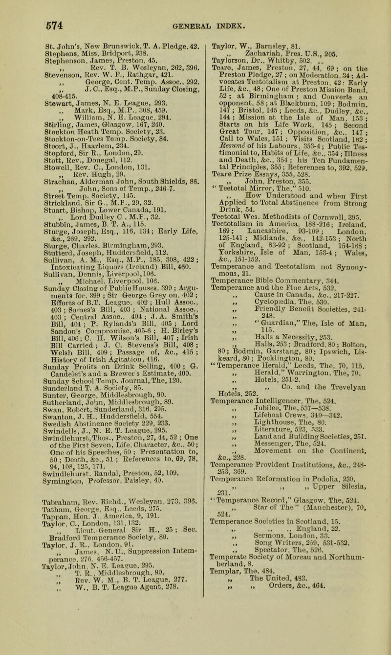 St. John’s, New Brunswick. T. A. Pledge.42. Stephens, Miss, Bridport, 2.'58. Stepiienson, James, Preston, 4.'>. ,, Rev. T. B. Wesleyan, 262, 296, Stevenson, Rev. W. P., Rathgar, 421. ,, George, Cent. Temp. Assoc.. 292. ,, J. C., Esq., M.P., Sunday Closing, 408-41.5. Stewart, James, N. B. League, 29.2. ,, M.ark, Esq., M.P., 208, 4,59. ,, William, N. E. League, 294. Stirling, James, Gl.asgow, 167, 240. Stockton Heath Temp. Society, 2.2. Stockton-on-Tees Temp. Society, 84. Stoort, J., Haarlem, 224. Stopford, Sir R., London,29. Stott, Rev., Donegal, 112. Stowell, Rev. C., London, 1.21. „ Rev. Hugh, 29. Strachan, Alderman .John, South Shields, 86. ,, John, Sons of Temp., 246-7. Street Temp. Society, 115. Strickland. Sir G., M.P., 29, 32. Stuart, Bishop, Lower Ciinada, 191. ,, Loi’d Dudley C . M.F., 32. Stubbin, James, B. T. A., 115. Sturge, Joseph, Esq., 116, 1.24; Early Life, &o., 269, 292. Sturge, Charles. Birmingham,293. Stutterd, Joseph, Huddersfield, 112. Sulliyan, A. M., Esq., M.P., 185. 308, 422 ; Intoxicating Liquors (Ireland) Bill, 460. Sulliyan, Dennis, Liverpool, 106. „ Michael. Liverpool, 106. Sunday Closing of Public Houses, .299 ; Argu- ments for, 399 ; Sir George Grey on, 402 ; Efforts of B.T. League. 402; Hull Assoc., 403 ; Somes’s Bill, 403 ; National Assoc., 403; Central Assoc., 404; J. A. Smith’s Bill, 404 ; P. Rylands’s Bill, 405 ; Lord Sandon’s Compromise, 405-6 ; H. Birley’s Bill, 406; C. H. Wilson’s Bill, 407 ; Irish Bill Carried ; J. C. Stevens's Bill, 408 ; Welsh Bill, 409 ; Passage of, &c., 415 ; History of Irish Agitation, 416. Sunday Prortts on Drink Selling, 400 ; G. Candelet’s and a Brewer's Estimate, 400. Sunday School Temp. Journal, The, 120. Sunderland T. A. Society, 85. Sunter, George, Middlesbrough, 90. Sutherland, John, Middlesbrough, 89. Swan, Robert, Sunderland, 316, 295. Swanton, J. H., Huddersfield, .554. Swedish Abstinence Society 229. 233. Swindells, J., N. E. T. League, 295. Swindlehurst,Thos., Preston, 27, 44, .52 ; One of the First Seven, Life. Character. &c.. 50; One of his Speeches, 50 ; Presentation to, ,50 ; Death, &c., 51 ; References to, 69, 78, 94, 108, 125, 171. Swindlehurst, Randal, Preston, .52, 109. Symington, Professor, Paisley, 40. Tabr.aham, Rev. Richd., Wesleyan, 273, 396. Tath.am, George, E^q,. Leeds, 275. Tappan, Hon.'j., America. 9, 191. Taylor, C., London, 131.1.22. ,, Lieut.-General Sir H., 25; Sec. Bradford Temper.ance Society, 80. Tayior, J. R., London, 91. ,, James, N. U., Suppression Intem- perance, 276. 456-457. Taylor, Jolin, N. E. League, 295. T. R., Middlesbrough, 90. „ Rev. W. M., B. T. League. 277. ,, 'W., B. T. League Agent, 278. Taylor, W., Barnsley, 81. ., Zachariah, Pres. U.S., 205. Taylorson, Dr., Whitby, .502. .. Teare, James, Preston, 27. 44, 69 ; on the Preston Pledge, 27 ; on Moderation, .24 ; Ad- vocates Teetotalism at Preston. 42 : Eariy Life, &c., 48; One of Preston Mission Band, .52 ; at Birmingham ; and Converts an opponent, 58 ; at Blackburn, 109; Bodmin, 147 ; Bristol, 145 ; Leeds, &c., Dudley, &c., 144; Mission at the Isle of Man. 153; Starts on his Life Work, 145 ; Second Great Tour, 147 ; Opposition, &c.. 147 ; Call to Wales, 151 ; 'Pisits Scotland, 162 ; Resume of his Labours, .2.53-4 ; Pubiie Tes- timonial to. Habits of Life, &c., .254 ; Illness and Death, &c., .2.54 ; his Ten Fundamen- tal Principles, 3.55; References to, .292, .529. Teare Prize Essays, .255, .528. „ John, Preston, .255. “ Teetotal Mirror, The.” .510. ,, How Understood and when First Applied to Totai Abstinence from Strong Drink, 54. Teetotal Wes. Methodists of Cornw.nll. 395. Teetotalism in America, 188-216; Ireland, 169; Lancashire, 9.2-109; London. 125-141 ; Midlands, &e.. 142-1.53 ; North of England, 83-92; Scotland, 1.54-168 ; Yorkshire, Isle of Man, 15.2-4 ; Wales, &c., 151-1.52. Temperance and Teetotalism not Synony- mous, 21. Temperance Bible Commentary, .244. Temperance and the Fine Arts, .532. ,, Cause in Canada, &e., 217-227. ,, Cyoiopatdia. The. 530. „ Friendly Benefit Societies, 241- „ 248. ,, “ Guardian,” The, Isle of Man, „ 115. ,, Halls a Necessity, 2-53. ,, Hails, 2.53 ; Bradford, 80 ; Bolton, 80; Bodmin, Garstang, 80; Ipswich, Lis- keard, 80 ; Pocklingtou, 80. “Temperance Heraid,” Leeds, The, 70, 115. ,, Herald.” W.arrington, The, 70. ,, Hotels, 251-2. ,, ,, Co. and the Trevelyan Hotels, 252. Temperance Intelligencer, The, 524. ,, Jubilee, The, .537—538. ,, Lifeboat Crews. 340—342. ,, Lighthouse, The, 80. ,, Literature, 52,2, ^33. ,, Land and BuildingSocieties, 251. ,, Messenger, The, .524. ., Movement on the Continent, &c., 228. Temperance Provident Institutions, &c., 248- 253, 369. Temperance Reformation in Podolia, 230. ,, ., ,, Upper Silesia, 2.21. “Temperance Record,” Glasgow, The, 524. ,, Star of The” (Manchester), 70, .524. Temperance Societies in Scotland, 15. „ ., ,. England, 22. ,, Sermons, London, 33. ,, Song Writers, 2-59 , 531-532. ,, Spectator, The, 526. Temperate Society of Moreau and Northum- berland, 8. Templar, The. 484. „ The United, 483. „ ,, Orders, Ac., 464.