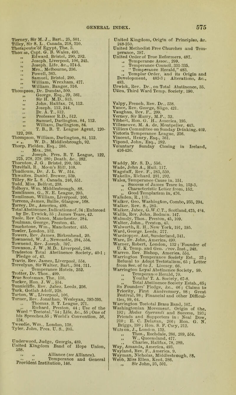 Tierney, Sir M. J., Bart., 25, .SOI, Tilley, Sir S. L.. Canada, 218, 310. Therapeutic'of Egypt, The. 3. Thon 113, Capt. G. B. Wales, 493. „ Edward. Bristol, 290, 292. ,, .loseph, Liverpool, 106, 245. „ Joseph. Life. Ae., 374-5. ., Mrs.. Melbourne, 236. ,, Powell, 363. ,, Samuel, Bristol, 290. ,, William, Wre.xham. 477. ,, William. Bangor, ,316. Thompson, Dr. Dundas, 500. „ George. Esq., 29, 361. „ Sir if. M.D., 513. ., John. Halifax. 76, 112. .Joseph, 112,244. Dr. A. T.,.512. ,, Professor R.D., 512. ,, Samuel, Darlington, 84. 112. ,, William, Darlington, 84. .. T. B., B. T. League Agent, 120- 122, 268. Thompson, William, Darlington, 84, 112. - ,. W. D.. Middlesbrough, 92. Thorp, Fielden. Esq., 286. ,, Mrs., 286. „ Joseph, Pres. B. T. Le.ague, 122, 275. 278, 279. 280; Death. &e., 282. Thornton. J. G.. Bristol, 290, .353. Threlfall, R.. Moon’s Hill, 108. Thudieum, Dr. J. L. W.. 514. Thwaites. Daniel. Brewer, 539. Tilley, Sir L. S.. Canada, 246, 551. Todd, Miss. Belfast, 238. Tolboys, Win. Middlesbrough, 88. Tomlinson, G., N. E. League, 295. Tomlinson, William, Liverpool, 106. Torrens, .James, Bailie, Glasgow, 168. Torrey, Dr., America, 499. Total Abstinence. Indications of, 34 ; Enforced by Dr. Drwick, 35 ; .James Teare, 42. Tooie. Rev Canon, Manchester, 284. Toulman, George, Preston. 45. Touchstone, Wm., Manchester, 455. Towler, London, 132. Towers, Rev. James, Birkenhead, 20. Townsend, W. J., Newcastle, 294, 554. Townend, Rev. Joseph. .397. Townson, J. W.,M.D., Liverpool, 286. Tr.adeston Total Abstinence Society, 40-1 ; Pledge of, 43. Travis, Rev. .James, Liverpool. 554. Ti-evelyan. SirWalter, Bart., 304, 311. ., Temperance Hotels. 252. Ti-otter, Dr. Thos.. 499. True Scotsman. The. 1.50. Tucker, Hon. J. W., .554. Tunnicliffe. Rev. Jaliez, Leeds, 2.56. Turk. Gotlab Adolf, 228. Turton, W., Liverpool, 106. Turner, Rev. .Jonathan, Wesleyan, .393-395. .. Thomas, B. T. League, 271. ,. Richard, Preston, 44; Use of the Word “ Teetotal.”.54 ; Life, &c., 55 ; One of his Speeches,55 ; World's Convention, 56, 134. Tweedie, Wm., London, 1.38. Tyler. John, Pres. U. 8., 205. Underwood, Judge, Georgia, 489. United Kingdom Band of Hope Union, 258. .. Alliance (see Alliance). ,, ,. Temperance and General Provident Institution, 146. United Kingdom, Orig'n of Principles, See. 248-250. United Methodist Free Churches and Tem- perance, 397. United Order of True Reformers, 487. ., Temperanoe Assoc., 299. ,, Temperance Council, 331-.335. ,,  Temperance Herald,” 48.3. ., Templar Order, and its Origin and Development, 482-3 ; Alterations, &c., 483. Urwick,Rev. Dr., on Total Abstinence, 35. Utica, Third Ward Temp. Society, 190. Valpy, French. Rev. Dr., 538. Vance, Rev. George, Sligo, 421. Vaughan, Rev. F., 299. Verney, Sir Harry, M.P., 32. Vibbert, Hon. G. H.. America, 195. Villeneiive, M. A. de, Montpelier, 443. Villiers Committee on Sunday Drinking,402. Victoria Temperance League, 236. Vincent, Henry, Esq., 361. Vipond, John, Esq., 292. Voluntary Sunday Closing in Ireland, 416-420. Waddy. Mr. S. D., 556. Wade, John A., Hull. 117. Wagstaff, Rev. F., 233, .530. Wakelin, Richard. 291, 292. Wales, Temperance Cause in, 151. ,, Success of James Teare in, 1.52-0. ,, Characteristic Letter from, 152. „ Good Templarism in, 476. Walkden, R., 131. Walker, Geo. Washington, Combo, 235, 294. Walker, Rev. 8., 285. Walker, Jabez, G.W.C.T., Scotland,475, 434. Wallis, Rev. John. Bodmin. 147. Walmsly, Thos.. Preston, 45, 109. Walter, John., Preston, 45, Walworth, R. H.,New York, 191, 195. Ward, George. Leeds, 277. Wardropper. Aut, Sunderl.and, 341. Ware, Dr. John, America, 499. Warner, Robert, London, 1.32 ; 'Founder of U. K. Temp, and Gen. yrov. Inst., 248. Wan-en. Rev. Bishop, America. 554. Warrington Temperance Society Est., 2.3; Refusal to Adopt Teetotalism, 65 ; Letter from Sec. of to J. Livesey. 66. Warrington Loyal Abstinence Society, 99. ,, Temperance Herald, 70. „ Youths’ T. A. Society, 67-8. ,, Total Abstinence Society Estab., 65; its Founders’ Pledge, Ac., 66; Claims to Priority, First Auuiversary, 98; Great Festival, 98; Financial and other Difficul- ties, 99, 64, Warrington Teetotal Brass Band, 107. Washingtonian Movement, Origin of the, 192; Modus Operandi and Success, 19.3; Friends and Supporters in : Neal Dow, 210; E. C. Delavan, 206; Hon. G. N. Briggs, 199 ; Hon. S. F. Cary, 212. Wf-tson, .J., London. 1,32. ,, Thos., Rochdale, 286, 289, 554. ,, W., Queensland, 477. ,, Charles, Halifax, 78, 289. Way, Amanda, America, 493. Wayland, Rev. J’’., America. 9. Waj’man, Nicholas, Middlesbrough, 88. Webb, Miss Ellen, Kent, 286. ,, Sir John, 2.5, 501.