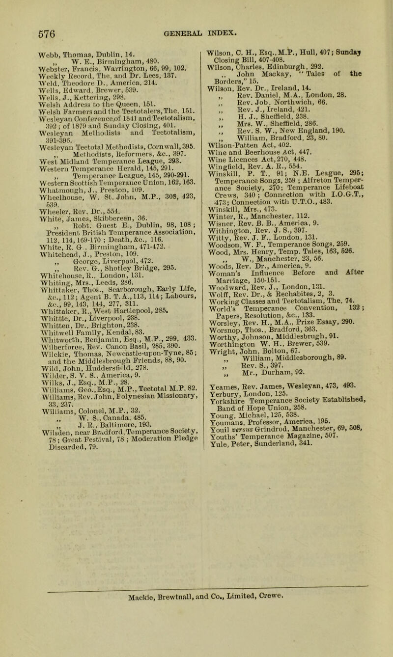 Webb, Tliomiis, Dublin, 14. ,, W. E., Birmingham, 480. Webster, Francis. Warrington, 66, 99, 102. Weekly Record, The, and Dr. Lees, 137. Weld, Theodore D., America, 214. Wells, Edward. Brewer, 539. Wells. J., Kettering, 298. Welsh Address to the Queen. 151. Welsh Farmersandihe Teetotalers,The, 151. Wesleyan Conferenceof 1841 andTeetotalism, 392 ; of 1879 and Sunday Closing, 401. Wesleyan Methodists and Teetotalism, 391-396. Wesleyan Teetotal Methodists, Cornwall, 395. ,, Methodists, Reformers, &c., 397. West Midland Temperance League, 293. Western Temperance Herald, 145, 291. ,, Temperance League, 145, 290-291. Western Scottish Temperance Union, 162,163. Whatmough, .1., Preston, 109. Wheelhouse, W. St. John, M.P., 308, 423, .539. Wheeler,Rev. Dr., 5.54. White, James, Skibbereen, 36. ,, Robt. Guest E., Dublin, 98, 108; President British Temperance Association, 112, 114, 169-170 ; Death, &c., 116. White, R. G . Birmingham, 471-472. Whitehead, J., Preston, 109. ,, George, Liverpool, 472. ,, Rev. G., Shotley Bridge, 295. Whitehou.se, R., London, 131. Whiting, Mrs., Leeds, 286. Whittaker, Thos., Scarborough, Early Life, Ac., 112; Agent B. T.A.,113, 114; Labours, &<•., 99, 143, 144, 277, 311. Whittaker, R., West Hartlepool, 28.5. Whittle, Dr., Liverpool, 238. Whitten, Dr., Brighton,238. Whitwell Familj^ Kendal, 83. Whitworth, Ben.iamin, Esq., M.P., 299, 4.33. Wilherforee, Rev. Canon Basil, 285, 390. Wilckie, Thomas, Newcastle-upon-Tyne, 85; and the Middlesbrough Friends, 88, 90. Wild, John, Huddersfltld, 278. WMIder, S. V. 8., America, 9. Wh'lks, J., Esq., M.P., 28. Williams, Geo., Esq., M.P., Teetotal M.P. 82. Williams, Rev. John, Polynesian Missionary, 33, 237. Williams, Colonel, M.P., 32. ,, W. 8., Canada. 485. „ J. R., Baltimore, 193. Wilsden, near Bradford, Temperance Society, 78; Great Festival, 78 ; Moderation Pledge Discarded, 79. Wilson, C. H., Esq.,M.P., Hull, 407; Sunday Closing Bill, 407-408. Wilson, Charles, Edinburgh, 292. ,, John Mackay, “ Tales of the Borders,” 15. Wilson, Rev. Dr., Ireland, 14. „ Rev. Daniel, M.A., London, 28. ,, Rev. Job. Northwich, 66. ,, Rev. J., Ireland, 421. ,, H. J.. Sheffield, 238. „ Mrs. W., Sheffield, 286. ,, Rev. 8. W., New England, 190. ,, William, Bradford, 23, 80. Wilson-Patten Act, 402. Wine and Beerhouse Act, 447. Wine Licences Act, 270, 448. Wingfield, Rev. A. R., 554. Winskill. P. T., 91; N.E. League, 295; Temperance Songs, 259 ; Alfreton Temper- ance Society, 270; Temperance Lifeboat Crews, 340 ; Connection with I.O.G.T,, ■473; Connection with U.T.O., 483. Winskill, Mrs., 473. Winter, R., Manchester, 112. Wisner, Rev. B. B., America, 9. Withington, Rev. J. S., 397. Witty, Rev. J. F., London, 131. Woodson, W. F., Temperance Songs, 2.59. Wood, Mrs. Henry, Temp. Tales, 163, 526. ,, W., Manchester, 23, 56. Woods, Rev. Dr., America, 9. Woman’s Influence Before and After Marriage, 150-151. Woodward, Rev. J., London, 131. Wolff, Rev. Dr., & Rechabites, 2, 3. Working Classes and Teetotalism, The, 74. World’s Temperance Convention, 132; Papers, Resolution, &c., 133. Worsley, Rev. H., M.A., Prize Essay, 290. Worsnop, Thos., Bradford, 363. Worthy, Johnson, Middlesbrugh, 91. Worthington W. H.. Brewer, 539. Wright, John, Bolton, 67. „ William, Middlesborough, 89. „ Rev. 8., 397. ,, Mr., Durham, 92. Teames, Rev. James, Wesleyan, 473, 493. Yerbury, London, 125. Yorkshire Temperance Society Established, Band of Hope Union, 258. Young, Michael, 125, 538. Youmans, Professor, America, 195. Xouil versus Grindrod, Manchester, 69, 508, Youths’ Temperance Magazine, 507. Yule, Peter, Sunderland, 341. Mackie, Brewtnall, and Co., Limited, Crewe.