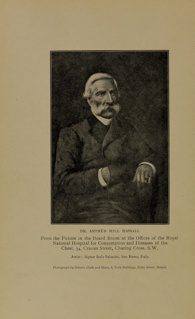 DR, ARTHUR HILL HASSALL From the Picture in the Board Room at the Offices of the Royal National Hospital for Consumption and Diseases of the Chest, 34, Craven Street, Charing Cross, S.W. Artist: Signor Italo Sabatini, San Remo, Italy. Photograph by Messrs. Clark and Mann, 6, York Ikiildings, Duke Street, Strand.
