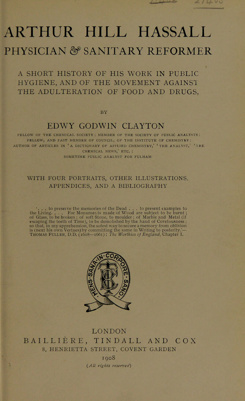 PHYSICIAN &' SANITARY REFORMER A SHORT HISTORY OF HIS WORK IN PUBLIC HYGIENE, AND OF THE MOVEMENT AGAINSl THE ADULTERATION OF FOOD AND DRUGS, BY EDWY GODWIN CLAYTON FELLOW OF THE CHEMICAL SOCIETY; MEMBER OF THE SOCIETY OF PUBLIC ANALYSTS I FELLOW, AND PAST MEMBER OF COUNCIL, OF THE INSTITUTE OF CHEMISTRY; AUTHOR OF ARTICLES IN ‘a DICTIONARY OF APPLIED CHEMISTRY,’ ‘THE ANALYST,’ ‘THE CHEMICAL NEWS,’ ETC. ; SOMETIME PUBLIC ANALYST FOR FULHAM WITH FOUR PORTRAITS, OTHER ILLUSTRATIONS. APPENDICES, AND A BIBLIOGRAPHY . to preserve the memories of the Dead ... to present examples to the Living. . . . For Monuments made of Wood are subject to be burnt; of Glass, to be broken ; of soft Stone, to moulder ; of Marble and Metal (if escaping the teeth of Time), to be demolished by the hand of Covetousness ; so that, in my apprehension, the safest way to secure a memory from oblivion is (next his own Vertues)by committing the same in Writing to posterity.’— Thomas Fuller, D.D. (1608—1661) : The Worthies oj England, Chapter I. LONDON BAILLIERE, TINDALL AND COX 8, HENRIETTA STREET, COVENT GARDEN 1908