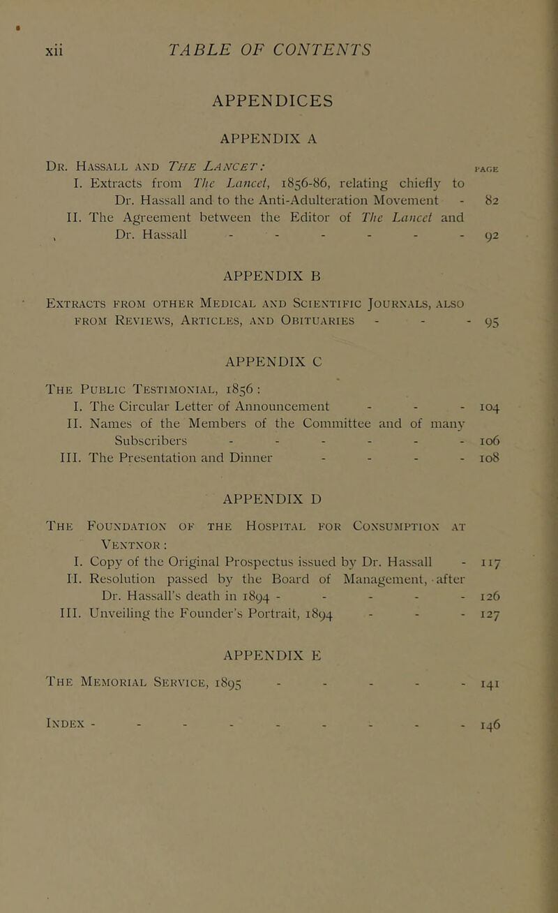 APPENDICES APPENDIX A Dk. Hassall axd The Lancet: page I. Extracts from The Lancet, 1856-86, relating chiefly to Dr. Hassall and to the Anti-Adulteration Movement - 82 II. The Agreement between the Editor of The Lancet and , Dr. Hassall - - - - - - 92 APPENDIX B Extracts from other Medical .axd Sciextific Jourxals, also FROM Reviews, Articles, axd Obituaries - - - 95 APPENDIX C The Public Testimoxial, 1856 : I. The Circular Letter of Announcement - - - 104 II. Names of the Members of the Committee and of many Subscribers ...... 106 III. The Presentation and Dinner .... 108 APPENDIX D The Fouxd.atiox of the Hospital for Coxsumptiox .at Vextxor: I. Copy of the Original Prospectus issued by Dr. Hassall - 117 II. Resolution passed by the Board of Management, ■ after Dr. Hassall’s death in 1894 ..... 126 III. Unveiling the Founder’s Portrait, 1894 - - - 127 APPENDIX E The Memorial Service, 1895 - - - - - 141 IXDEX ......... 1^6