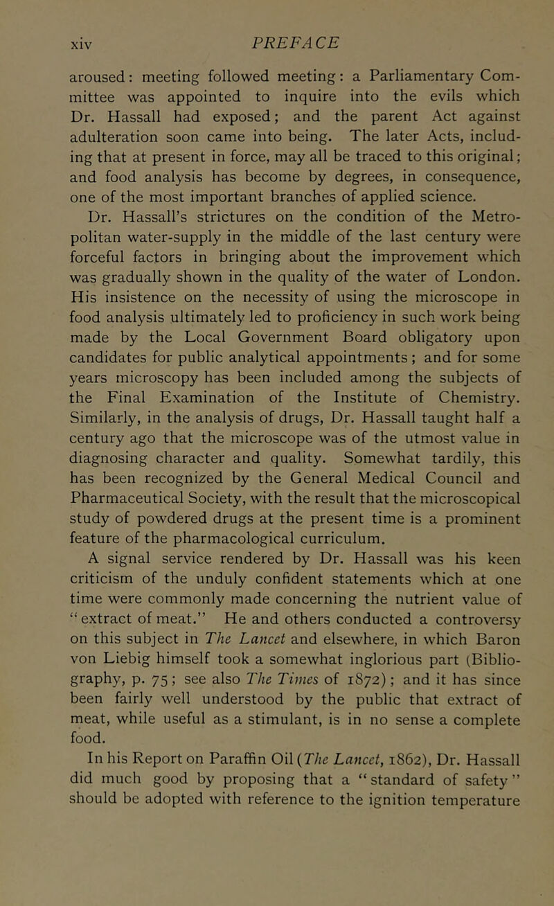 aroused; meeting followed meeting: a Parliamentary Com- mittee was appointed to inquire into the evils which Dr. Hassall had exposed; and the parent Act against adulteration soon came into being. The later Acts, includ- ing that at present in force, may all be traced to this original; and food analysis has become by degrees, in consequence, one of the most important branches of applied science. Dr. Hassall’s strictures on the condition of the Metro- politan water-supply in the middle of the last century were forceful factors in bringing about the improvement which was gradually shown in the quality of the water of London. His insistence on the necessity of using the microscope in food analysis ultimately led to proficiency in such work being made by the Local Government Board obligatory upon candidates for public analytical appointments; and for some years microscopy has been included among the subjects of the Final Examination of the Institute of Chemistry. Similarly, in the analysis of drugs. Dr. Hassall taught half a century ago that the microscope was of the utmost value in diagnosing character and quality. Somewhat tardily, this has been recognized by the General Medical Council and Pharmaceutical Society, with the result that the microscopical study of powdered drugs at the present time is a prominent feature of the pharmacological curriculum. A signal service rendered by Dr. Hassall was his keen criticism of the unduly confident statements which at one time were commonly made concerning the nutrient value of “extract of meat.” He and others conducted a controversy on this subject in The Lancet and elsewhere, in which Baron von Liebig himself took a somewhat inglorious part (Biblio- graphy, p. 75; see also The Times of 1872); and it has since been fairly well understood by the public that extract of meat, while useful as a stimulant, is in no sense a complete food. In his Report on Paraffin Oil {The Lancet, 1862), Dr. Hassall did much good by proposing that a “standard of safety” should be adopted with reference to the ignition temperature