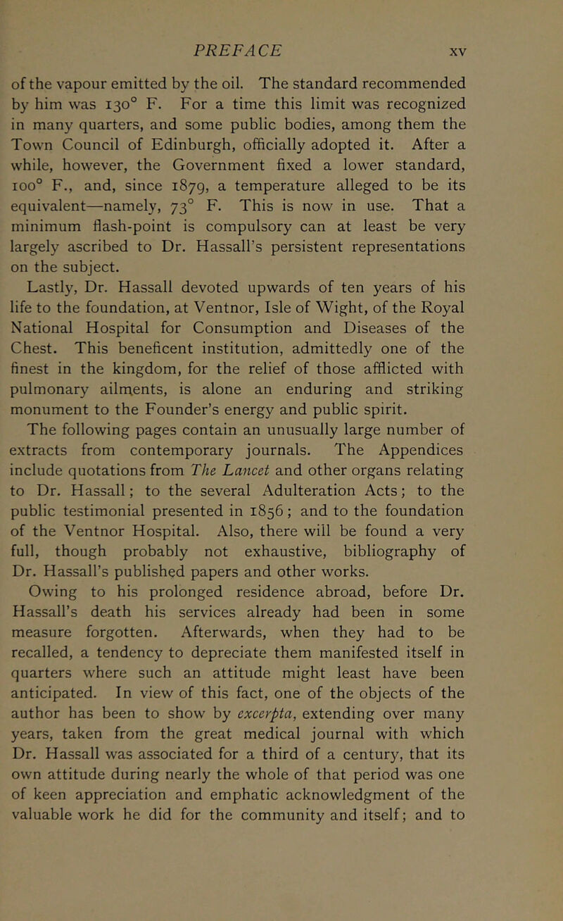 of the vapour emitted by the oil. The standard recommended by him was 130° F. For a time this limit was recognized in many quarters, and some public bodies, among them the Town Council of Edinburgh, olBcially adopted it. After a while, however, the Government fixed a lower standard, 100° F., and, since 1879, a temperature alleged to be its equivalent—namely, 73° F. This is now in use. That a minimum flash-point is compulsory can at least be very largely ascribed to Dr. Hassall’s persistent representations on the subject. Lastly, Dr. Hassail devoted upwards of ten years of his life to the foundation, at Ventnor, Isle of Wight, of the Royal National Hospital for Consumption and Diseases of the Chest. This beneficent institution, admittedly one of the finest in the kingdom, for the relief of those afflicted with pulmonary ailnaents, is alone an enduring and striking monument to the Founder’s energy and public spirit. The following pages contain an unusually large number of extracts from contemporary journals. The Appendices include quotations from The Lancet and other organs relating to Dr. Hassall; to the several Adulteration Acts; to the public testimonial presented in 1856; and to the foundation of the Ventnor Hospital. Also, there will be found a very full, though probably not exhaustive, bibliography of Dr. Hassall’s published papers and other works. Owing to his prolonged residence abroad, before Dr. Hassall’s death his services already had been in some measure forgotten. Afterwards, when they had to be recalled, a tendency to depreciate them manifested itself in quarters where such an attitude might least have been anticipated. In view of this fact, one of the objects of the author has been to show by excerpta, extending over many years, taken from the great medical journal with which Dr. Hassall was associated for a third of a centur)q that its own attitude during nearly the whole of that period was one of keen appreciation and emphatic acknowledgment of the valuable work he did for the community and itself; and to