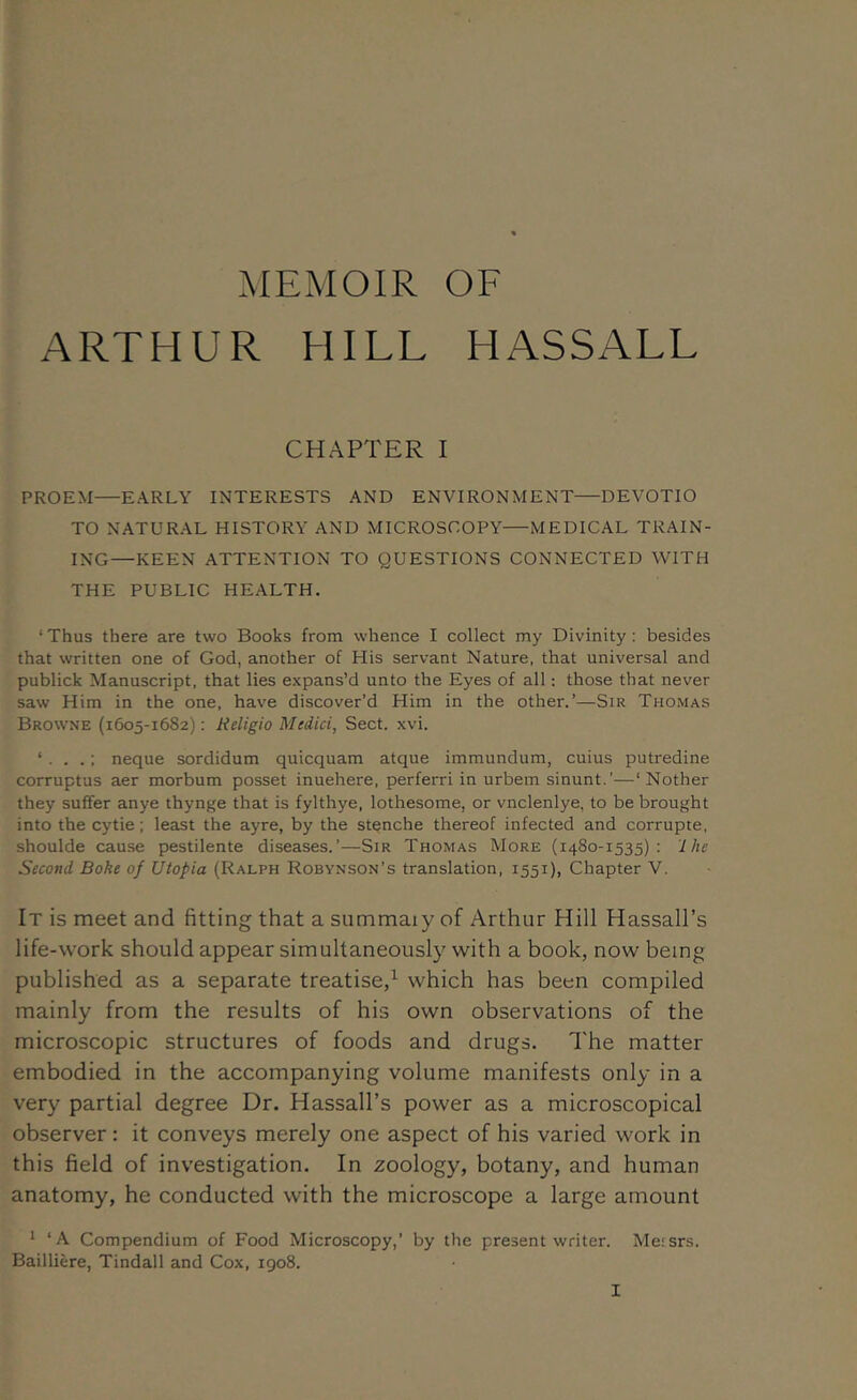 .MEMOIR OF ARTHUR HILL HASSALL CHAPTER I PROEM—EARLY INTERESTS AND ENVIRONMENT—DEVOTIO TO NATURAL HISTORY AND MICROSCOPY—MEDICAL TRAIN- ING—KEEN ATTENTION TO QUESTIONS CONNECTED WITH THE PUBLIC HEALTH. ‘ Thus there are two Books from whence I collect my Divinity: besides that written one of God, another of His servant Nature, that universal and publick Manuscript, that lies expans’d unto the Eyes of all; those that never saw Him in the one, have discover’d Him in the other.’—Sir Thomas Browne (1605-1682): Religio Medici, Sect. xvi. ‘ : neque sordidum quicquam atque immundum, cuius putredine corruptus aer morbum posset inuehere, perferri in urbem sinunt.’—‘Nother they suffer an ye thynge that is fylthye, lothesome, or vnclenlye, to be brought into the cytie; least the ayre, by the stenche thereof infected and corrupte, shoulde cause pestilente diseases.’—Sir Thomas More (1480-1535): Ihe Second Boke of Utopia (Ralph Robynson’s translation, 1551), Chapter V. It is meet and fitting that a summaiy of Arthur Hill Hassall’s life-work should appear simultaneously with a book, now being published as a separate treatise,^ which has been compiled mainly from the results of his own observations of the microscopic structures of foods and drugs. The matter embodied in the accompanying volume manifests only in a very partial degree Dr. Hassall’s power as a microscopical observer: it conveys merely one aspect of his varied work in this field of investigation. In zoology, botany, and human anatomy, he conducted with the microscope a large amount ^ ‘A Compendium of Food Microscopy,’ by the present writer. Messrs. Bailliere, Tindall and Cox, 1908.