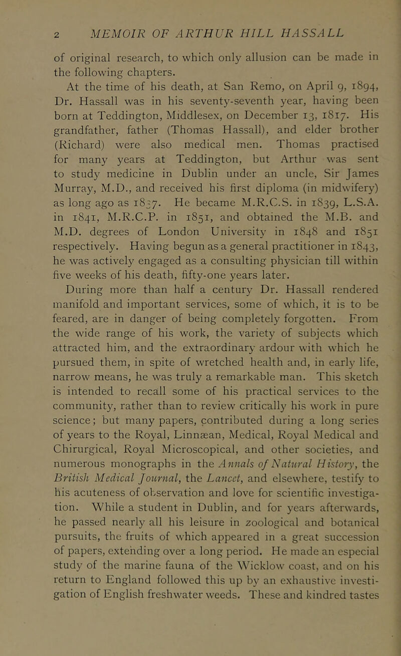 of original research, to which only allusion can be made in the following chapters. At the time of his death, at San Remo, on April g, 1894, Dr. Hassall was in his seventy-seventh year, having been born at Teddington, Middlesex, on December 13, 1817. His grandfather, father (Thomas Hassall), and elder brother (Richard) were also medical men. Thomas practised for many years at Teddington, but Arthur was sent to study medicine in Dublin under an uncle. Sir James Murray, M.D., and received his first diploma (in midwifery) as long ago as 1837. became M.R.C.S. in 1839, L.S.A. in 1841, M.R.C.P. in 1851, and obtained the M.B. and M.D. degrees of London University in 1848 and 1851 respectively. Having begun as a general practitioner in 1843, he was actively engaged as a consulting physician till within five weeks of his death, fifty-one years later. During more than half a century Dr. Hassall rendered manifold and important services, some of which, it is to be feared, are in danger of being completely forgotten. From the wide range of his work, the variety of subjects which attracted him, and the extraordinary ardour with which he pursued them, in spite of wretched health and, in earlj^ life, narrow means, he was truly a remarkable man. This sketch is intended to recall some of his practical services to the community, rather than to review critically his work in pure science; but many papers, contributed during a long series of years to the Royal, Linnaean, Medical, Royal Medical and Chirurgical, Royal Microscopical, and other societies, and numerous monographs in the Annals of Natural History, the British Medical Journal, the Lancet, and elsewhere, testif}^ to his acuteness of ol/servation and love for scientific investiga- tion. While a student in Dublin, and for years afterwards, he passed nearly all his leisure in zoological and botanical pursuits, the fruits of which appeared in a great succession of papers, extending over a long period. He made an especial study of the marine fauna of the Wicklow coast, and on his return to England followed this up b}^ an exhaustive investi- gation of English freshwater weeds. These and kindred tastes