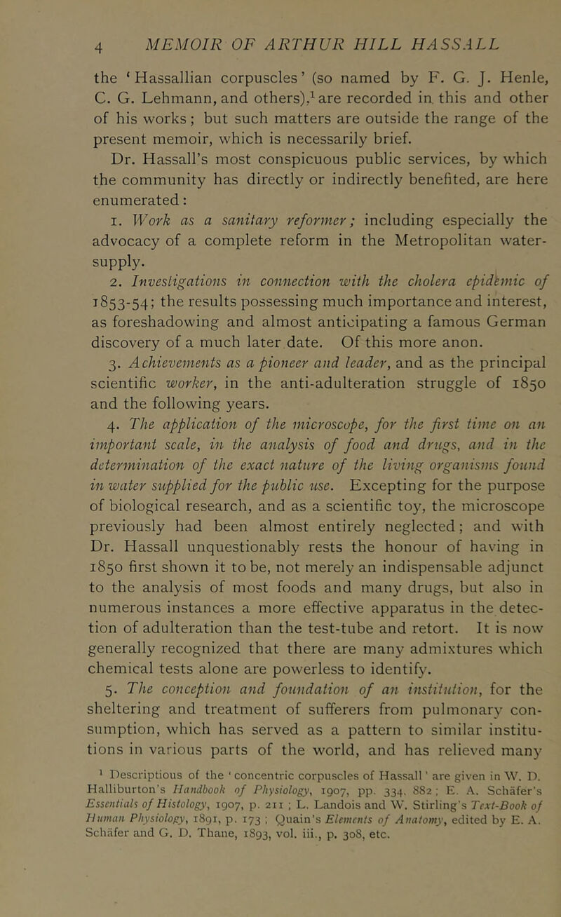 the ‘ Hassallian corpuscles’ (so named by F. G. J. Henle, C. G. Lehmann, and others)4are recorded in. this and other of his works; but such matters are outside the range of the present memoir, which is necessarily brief. Dr. Hassall’s most conspicuous public services, by which the community has directly or indirectly benefited, are here enumerated: 1. Work as a sanitary reformer; including especially the advocacy of a complete reform in the Metropolitan water- supply. 2. Investigations in connection with the cholera epidemic of 1853-54; results possessing much importance and interest, as foreshadowing and almost anticipating a famous German discovery of a much later date. Of this more anon. 3. Achievements as a pioneer and leader, and as the principal scientific worker, in the anti-adulteration struggle of 1850 and the following years. 4. The application of the microscope, for the first time on an important scale, in the analysis of food and drtegs, and in the determination of the exact nature of the living organisms found in water s^lpplied for the pithlic %ise. Excepting for the purpose of biological research, and as a scientific toy, the microscope previously had been almost entirely neglected; and with Dr. Hassall unquestionably rests the honour of having in 1850 first shown it to be, not merely an indispensable adjunct to the analysis of most foods and many drugs, but also in numerous instances a more effective apparatus in the detec- tion of adulteration than the test-tube and retort. It is now generally recognized that there are many admixtures which chemical tests alone are powerless to identify. 5. The conception and foundation of an institution, for the sheltering and treatment of sufferers from pulmonary con- sumption, which has served as a pattern to similar institu- tions in various parts of the world, and has relieved many 1 Descriptious of the ‘ concentric corpuscles of Hassall ’ are given in W. D. Halliburton’s Handbook of Physiology, 1907, pp. 334. 8S2; E. A. Schafer’s Essentials of Histology, 1907, p. 211 ; L. Landois and \V. Stirling’s Text-Book of Human Physiology, 1891, p. 173 ; Quain’s Elements of Anatomy, edited by E. A. Schafer and G. D. Thane, 1893, vol. iii., p. 308, etc.