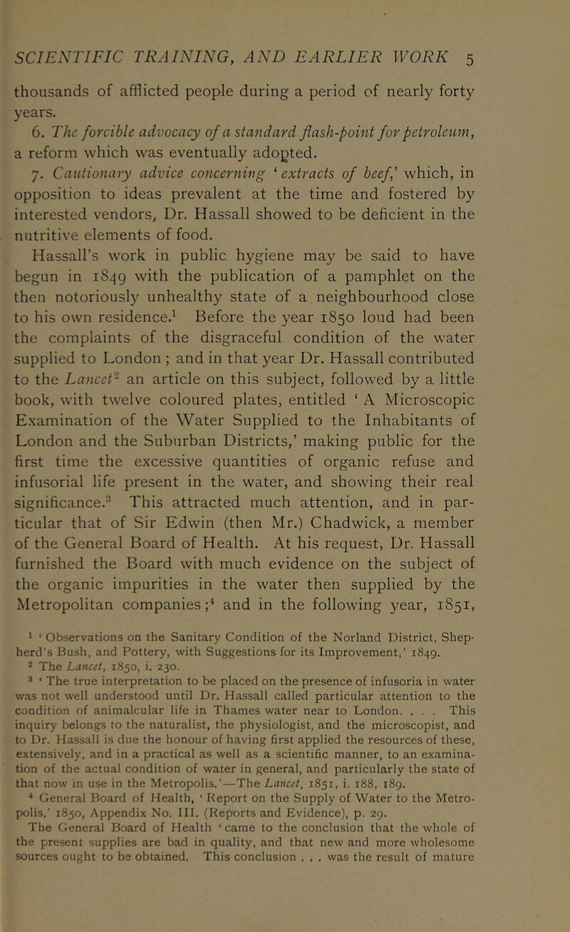thousands of afflicted people during a period of nearly forty years. 6. The forcible advocacy of a standard flash-point for petroleum, a reform which was eventually adopted. 7. Cautionary advice concerning ‘ extracts of beef,' which, in opposition to ideas prevalent at the time and fostered by interested vendors, Dr. Hassall showed to be deficient in the nutritive elements of food. Hassall’s work in public hygiene may be said to have begun in i8^g with the publication of a pamphlet on the then notoriously unhealthy state of a neighbourhood close to his own residence.^ Before the year 1850 loud had been the complaints of the disgraceful condition of the water supplied to London ; and in that year Dr. Hassall contributed to the Lancet^ an article on this subject, followed by a little book, with twelve coloured plates, entitled ‘ A Microscopic E.xamination of the Water Supplied to the Inhabitants of London and the Suburban Districts,’ making public for the first time the excessive quantities of organic refuse and infusorial life present in the water, and showing their real significance.® This attracted much attention, and in par- ticular that of Sir Edwin (then Mr.) Chadwick, a member of the General Board of Health. At his request. Dr. Hassall furnished the Board with much evidence on the subject of the organic impurities in the water then supplied by the Metropolitan companies;^ and in the following year, 1851, * ‘ Observations on the Sanitary Condition of the Norland District, Shep- herd’s Bush, and Pottery, with Suggestions for its Improvement,’ 1849. 2 The Lancet, 1850, i. 230. ® ■ The true interpretation to be placed on the presence of infusoria in water was not well understood until Dr. Hassall called particular attention to the condition of animalcular life in Thames water near to London. . . . This inquiry belongs to the naturalist, the physiologist, and the microscopist, and to Dr. Hassall is due the honour of having first applied the resources of these, extensively, and in a practical as well as a scientific manner, to an examina- tion of the actual condition of water in general, and particularly the state of that now in use in the Metropolis.’—The Lancet, 1851, i. 188, 189. ■* General Board of Health, ‘ Report on the Supply of Water to the Metro- polis,’ 1850, Appendix No. III. (Reports and Evidence), p. 29. The General Board of Health ‘ came to the conclusion that the whole of the present supplies are bad in quality, and that new and more wholesome spurces ought to be obtained. This conclusion . . . was the result of mature