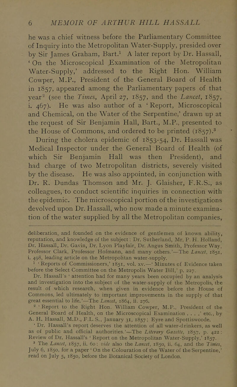 he was a chief witness before the Parliamentary Committee of Inquiry into the Metropolitan Water-Supply, presided over by Sir James Graham, Bartd A later report by Dr. Hassall, ‘ On the Microscopical Examination of the Metropolitan Water-Supply,’ addressed to the Right Hon. William Cowper, M.P., President of the General Board of Health in 1857, appeared among the Parliamentary papers of that year^ (see the Times, April 27, 1857, and the Lancet, 1857, i. 467). He was also author of a ‘ Report, Microscopical and Chemical, on the Water of the Serpentine,’ drawn up at the request of Sir Benjamin Hall, Bart., M.P., presented to the House of Commons, and ordered to be printed (1857).^ During the cholera epidemic of 1853-54, Dr. Hassall was Medical Inspector under the General Board of Health (of which Sir Benjamin Hall was then President), and had charge of two Metropolitan districts, severely visited by the disease. He was also appointed, in conjunction with Dr. R. Dundas Thomson and Mr. J. Glaisher, F.R.S., as colleagues, to conduct scientific inquiries in connection with the epidemic. The microscopical portion of the investigations devolved upon Dr. Hassall, who now made a minute examina- tion of the water supplied by all the Metropolitan companies, deliberation, and founded on the evidence of gentlemen of known abilit}-, reputation, and knowledge of the subject; Dr. Sutherland, Mr. P. PI. Holland, Dr. Hassall, Dr. Gavin, Dr. Lyon Playfair, Dr. Angus Smith, Professor Way, Professor Clark, Professor Hofmann, and many others.'—The Lancet, 1851, i. 498, leading article on the Metropolitan water-supply. * ' Reports of Commissioners,’ 1851, vol. .\v.—' Minutes of Evidence taken before the Select Committee on the Metropolis Water Bill,' p. 227. Dr. Hassall's ‘ attention had for many years been occupied by an analysis and investigation into the subject of the water-supply of the Metropolis, the result of which research, when given in evidence before the House of Commons, led ultimately to important improvements in the supply of that great essential to life.'—The Lancet, 1864, ii. 276. ‘ Report to the Right Hon. William Cowper, M.P., President of the General Board of Health, on the Microscopical Examination . . . ,’ etc., by A. PI. Hassall, M.D., F.L.S., January 31, 1857: Eyre and Spottiswoode. ‘ Dr. Hassall's report deserves the attention of all water-drinkers, as well as of public and official authorities.'—The Literary Gazette. 1857, p. 422 : Review of Dr. Plassall’s ‘ Report on the Metropolitan Water-Supply,’ 1857. * The Lancet, 1857, ii. 60: vide also the Lancet, 1850, ii. 64, and the Times, July 6, 1850, for a paper ‘ On the Colouration of the Water of the Serpentine,’ read on July 5, 1850, before the Botanical Society of London.