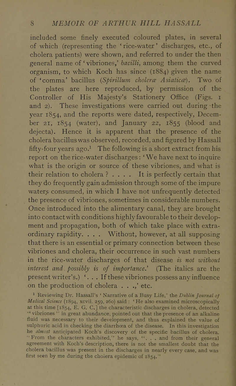 included some finely executed coloured plates, in several of which (representing the ‘rice-water’ discharges, etc., of cholera patients) were shown, and referred to under the then general name of ‘ vibriones,’among them the curved organism, to which Koch has since (1884) given the name of ‘comma’ bacillus {Spirillum cholera; Asiatices). Two of the plates are here reproduced, by permission of the Controller of His Majesty’s Stationery Office (Figs, i and 2). These investigations were carried out during the year 1854, and the reports were dated, respectively, Decem- ber 21, 1854 (water), and January 22, 1855 (blood and dejecta). Hence it is apparent that the presence of the cholera bacillus was observed, recorded, and figured by Hassall fifty-four years ago.^ The following is a short extract from his report on the rice-water discharges : ‘ We have next to inquire what is the origin or source of these vibriones, and what is their relation to cholera ? . It is perfectly certain that they do frequently gain admission through some of the impure waters consumed, in which I have not unfrequently detected the presence of vibriones, sometimes in considerable numbers. Once introduced into the alimentary canal, they are brought into contact with conditions highly favourable to their develop- ment and propagation, both of which take place with extra- ordinary rapidity. . . . Without, however, at all supposing that there is an essential or primary connection between these vibriones and cholera, their occurrence in such vast numbers in the rice-water discharges of that disease is not without interest and. possibly is of importance.' (The italics are the present writer’s.) ‘... If these vibriones possess any influence on the production of cholera . . .,’ etc. ^ Reviewing Dr. Hassall’s ‘ Narrative of a Busy Life,’ the Dublin Journal of Medical Science (1894, xcvii. 259. 260) said : ‘ He also examined microscopically at this time [1854, E. G. C.] the characteristic discharges in cholera, detected  vibriones ” in great abundance, pointed out that the presence of an alkaline fluid was necessary to their development, and thus explained the value of sulphuric acid in checking the diarrhoea of the disease. In this in%'estigation he almost anticipated Koch’s discovery of the specific bacillus of cholera.  Fi'om the characters exhibited,” he says, ”... and from their general agreement with Koch’s description, there is not the smallest doubt that the cholera bacillus was present in the discharges in nearly every case, and was first seen by me during the cholera epidemic of 1854.”
