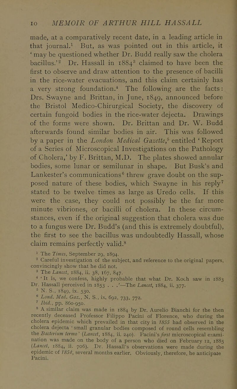 made, at a comparatively recent date, in a leading article in that journal.’^ But, as was pointed out in this article, it ‘ may be questioned whether Dr. Budd really saw the cholera bacillus.’^ Dr. Hassall in 1884^ claimed to have been the first to observe and draw attention to the presence of bacilli in the rice-water evacuations, and this claim certainly has a very strong foundation.^ The following are the facts: Drs. Swayne and Brittan, in June, 1849, announced before the Bristol Medico-Chirurgical Society, the discovery of certain fungoid bodies in the rice-water dejecta. Drawings of the forms were shown. Dr. Brittan and Dr. W. Budd afterwards found similar bodies in air. This was followed by a paper in the London Medical Gazette,^ entitled ‘ Report of a Series of Microscopical Investigations on the Pathology of Cholera,’ by F. Brittan, M.D. The plates showed annular bodies, some lunar or semilunar in shape. But Busk’s and Lankester’s communications® threw grave doubt on the sup- posed nature of these bodies, which Swayne in his reply ^ stated to be twelve times as large as Uredo cells. If this were the case, they could not possibly be the far more minute vibriones, or bacilli of cholera. In these circum- stances, even if the original suggestion that cholera was due to a fungus were Dr. Budd’s (and this is extremely doubtful), the first to see the bacillus was undoubtedly Hassall, whose claim remains perfectly valid.*^ ^ The Times, September 29, 1894. 2 Careful investigation of the subject, and reference to the original papers, convincingly show that he did not. ^ The Lancet, 1884, ii. 38, 167, 847. ■* ‘ It is, we confess, highly probable that what Dr. Koch saw in 1883 Dr. Hassall perceived in 1853 . . —The Lancet, 1884, ii. 377. ® N. S., 1849, ix. 530. Land. Med, Gaz., N. S., ix. 692, 733, 772. ^ Ibid., pp. 860-950. ** A similar claim was made in 1884 by Dr. Aurelio Bianchi for the then recently deceased Professor Filippo Pacini of Florence, who during the cholera epidemic which prevailed in that city in 1S55 had observed in the cholera dejecta ‘ small granular bodies composed of round cells resembling the Bacterium termo ’ [Lancet, 1884, ii. 240). Pacini’s first microscopical exami- nation was made on the body of a person who died on February 12, 1885 [Lancet, 1884, ii. 706). Dr. Hassall’s observations were made during the epidemic of 1854', several months earlier. Obviously, therefore, he anticipate Pacini.