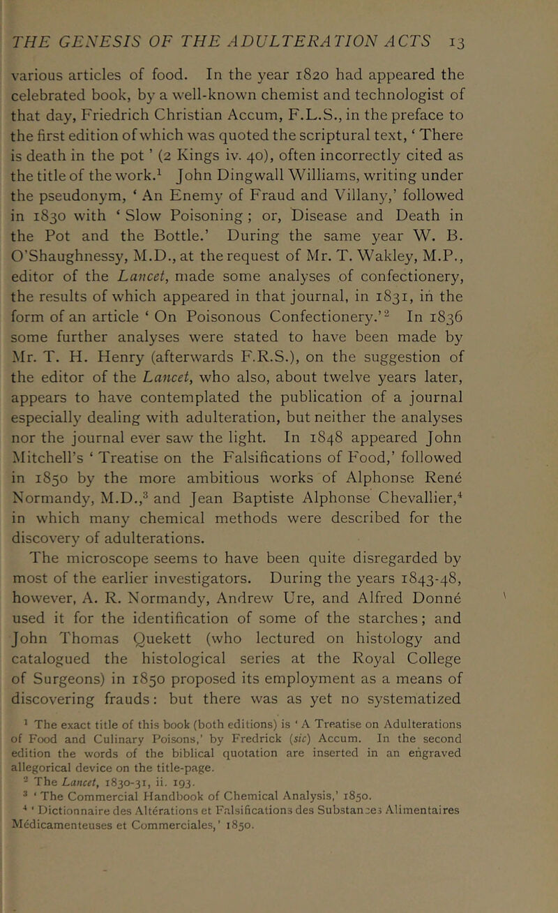 various articles of food. In the year 1820 had appeared the celebrated book, by a well-known chemist and technologist of that day, Friedrich Christian Accum, F.L.S., in the preface to the first edition of which was quoted the scriptural text, ‘ There is death in the pot ’ (2 Kings iv. 40), often incorrectly cited as the title of the work.^ John Dingwall Williams, writing under the pseudonym, ‘ An Enemy of Fraud and Villany,’ followed in 1830 with ‘ Slow Poisoning; or. Disease and Death in the Pot and the Bottle.’ During the same year W. B. O’Shaughnessy, M.D., at the request of Mr. T. Wakley, M.P., editor of the Lancet, made some analyses of confectionery, the results of which appeared in that journal, in 1831, in the form of an article ‘ On Poisonous Confectionery.’^ In 1836 some further analyses were stated to have been made by Mr. T. H. Henry (afterwards F.R.S.), on the suggestion of the editor of the Lancet, who also, about twelve years later, appears to have contemplated the publication of a journal especially dealing with adulteration, but neither the analyses nor the journal ever saw the light. In 1848 appeared John Mitchell’s ‘ Treatise on the Falsifications of P'ood,’ followed in 1850 by the more ambitious works of Alphonse Rene Normandy, M.D.,® and Jean Baptiste Alphonse Chevallier,^ in which many chemical methods were described for the discovery of adulterations. The microscope seems to have been quite disregarded by most of the earlier investigators. During the years 1843-48, however, A. R, Normandy, Andrew Ure, and Alfred Donne used it for the identification of some of the starches; and John Thomas Quekett (who lectured on histology and catalogued the histological series at the Royal College of Surgeons) in 1850 proposed its employment as a means of discovering frauds; but there was as yet no systematized ^ The exact title of this book (both editions) is ' A Treatise on Adulterations of Food and Culinary Poisons,’ by Fredrick [sic) Accum. In the second edition the words of the biblical quotation are inserted in an engraved allegorical device on the title-page. - 'Ihe Lancet, 1830-31, ii. 193. ® ' The Commercial Handbook of Chemical Analysis,’ 1850. ■* ’ Dictionnaire des Alterations et Falsifications des Substances Alimentaires Medicamenteuses et Commerciales, ’ 1850.