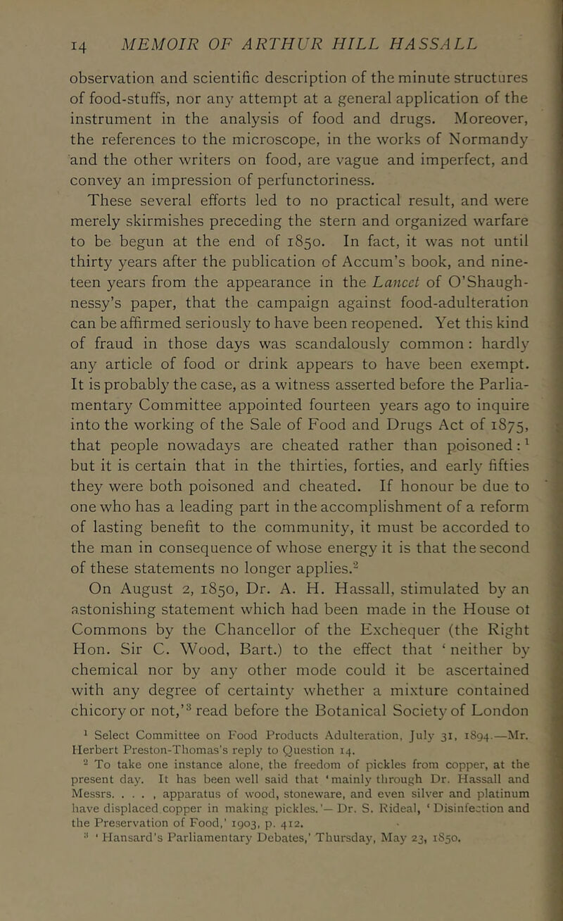 observation and scientific description of the minute structures of food-stuffs, nor any attempt at a general application of the instrument in the analysis of food and drugs. Moreover, the references to the microscope, in the works of Normandy and the other writers on food, are vague and imperfect, and convey an impression of perfunctoriness. These several efforts led to no practical result, and were merely skirmishes preceding the stern and organized warfare to be begun at the end of 1850. In fact, it was not until thirty years after the publication of Accum’s book, and nine- teen years from the appearance in the Lancet of O’Shaugh- nessy’s paper, that the campaign against food-adulteration can be affirmed seriously to have been reopened. Yet this kind of fraud in those days was scandalously common : hardly any article of food or drink appears to have been exempt. It is probably the case, as a witness asserted before the Parlia- mentary Committee appointed fourteen years ago to inquire into the working of the Sale of Food and Drugs Act of 1875, that people nowadays are cheated rather than poisoned: ^ but it is certain that in the thirties, forties, and early fifties they were both poisoned and cheated. If honour be due to one who has a leading part in the accomplishment of a reform of lasting benefit to the community, it must be accorded to the man in consequence of whose energy it is that the second of these statements no longer applies.^ On August 2, 1850, Dr. A. H. Hassall, stimulated by an astonishing statement which had been made in the House ot Commons by the Chancellor of the Exchequer (the Right Hon. Sir C. Wood, Bart.) to the effect that ‘ neither by chemical nor by any other mode could it be ascertained with any degree of certainty whether a mixture contained chicory or not,read before the Botanical Society of London ^ Select Committee on Food Products Adulteration, July 31, 1894.— Herbert Preston-Thomas’s reply to Question 14. To take one instance alone, the freedom of pickles from copper, at the present day. It has been well said that ‘mainly through Dr. Hassall and Messrs apparatus of wood, stoneware, and even silver and platinum have displaced copper in making pickles.’— Dr. S. Rideal, ‘Disinfection and the Preservation of Food,’ 1903, p. 412. ■* ‘ Hansard’s Parliamentary Debates,’ Thursday, May 23, 1850.