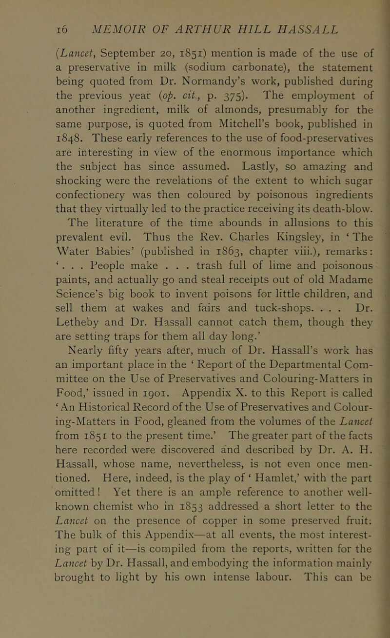 {Lancet, September 20, 1851) mention is made of the use of a preservative in milk (sodium carbonate), the statement being quoted from Dr. Normandy’s work, published during the previous year {op. cit., p. 375). The employment of another ingredient, milk of almonds, presumably for the same purpose, is quoted from Mitchell’s book, published in 1848. These early references to the use of food-preservatives are interesting in view of the enormous importance which the subject has since assumed. Lastly, so amazing and shocking were the revelations of the extent to which sugar confectionery was then coloured by poisonous ingredients that they virtually led to the practice receiving its death-blow. The literature of the time abounds in allusions to this prevalent evil. Thus the Rev. Charles Kingsley, in ‘ The Water Babies’ (published in 1863, chapter viii.), remarks: ‘ . . . People make . . . trash full of lime and poisonous paints, and actually go and steal receipts out of old Madame Science’s big book to invent poisons for little children, and sell them at wakes and fairs and tuck-shops. . . . Dr. Letheby and Dr. Hassall cannot catch them, though they are setting traps for them all day long.’ Nearly fifty years after, much of Dr. Hassall’s work has an important place in the ‘ Report of the Departmental Com- mittee on the Use of Preservatives and Colouring-Matters in Food,’ issued in igoi. Appendix X. to this Report is called ‘An Historical Record of the Use of Preservatives and Colour- ing-Matters in Food, gleaned from the volumes of the Lancet from 1851 to the present time.’ The greater part of the facts here recorded were discovered and described by Dr. A. H. Hassall, whose name, nevertheless, is not even once men- tioned. Here, indeed, is the play of ‘ Hamlet,’ with the part omitted! Yet there is an ample reference to another well- known chemist who in 1853 addressed a short letter to the Lancet on the presence of copper in some preserved fruit; The bulk of this Appendi.x—at all events, the most interest- ing part of it—is compiled from the reports, written for the Lancet by Dr. Hassall, and embodying the information mainly brought to light by his own intense labour. This can be