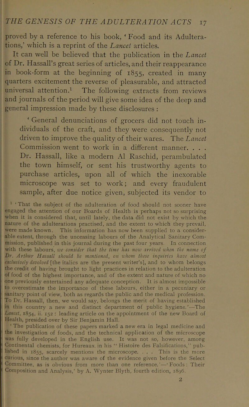 proved by a reference to his book, ‘ Food and its Adultera- tions,’ which is a reprint of the Lancet articles. It can well be believed that the publication in the Lancet of Dr, Hassall’s great series of articles, and their reappearance in book-form at the beginning of 1855, created in many quarters excitement the reverse of pleasurable, and attracted universal attention.^ The following extracts from reviews and journals of the period will give some idea of the deep and general impression made by these disclosures : ‘ General denunciations of grocers did not touch in- dividuals of the craft, and they were consequently not driven to improve the quality of their wares. The Lancet Commission went to work in a different manner, . . . Dr. Hassall, like a modern A1 Raschid, perambulated the town himself, or sent his trustworthy agents to purchase articles, upon all of which the inexorable microscope was set to work; and every fraudulent sample, after due notice given, subjected its vendor to ^ ‘ That the subject of the adulteration of food should not sooner have engaged the attention of our Boards of Health is perhaps not so surprising when it is considered that, until lately, the data did not exist by which the nature of the adulterations practised, and the extent to which they prevail, were made known. This information has now been supplied to a consider- able extent, through the unceasing labours of the Analytical Sanitary Com- mission, published in this journal during the past four years. In connection with these labours, we consider that the time has notv arrived when the name of Dr. Arthur Hassall should be mentioned, on whom these inquiries have almost exclusively devolved [the italics are the present writer’s], and to whom belongs the credit of having brought to light practices in relation to the adulteration of food of the highest importance, and of the extent and nature of which no one previously entertained any adequate conception. It is almost impossible to overestimate the importance of these labours, either in a pecuniary or sanitary point of view, both as regards the public and the medical profession. To Dr. Hassall, then, we would say, belongs the merit of having established in this country a new and distinct department of public hygiene.’—The Lancet, 1854, 152 : leading article on the appointment of the new Board of Health, presided over by Sir Benjamin Hall. ‘ The publication of these papers marked a new era in legal medicine and the investigation of foods, and the technical application of the microscope was fully developed in the English use. It was not so, however, among Continental chemists, for Hureaux. in his  Histoire des Falsifications,” pub- lished in 1855, scarcely mentions the microscope. . . . This is the more curious, since the author was aware of the evidence given before the Select Committee, as is obvious from more than one reference.’—‘Foods; Their Composition and Analysis,’ by A. Wynter Blyth, fourth edition, i8g6. 2