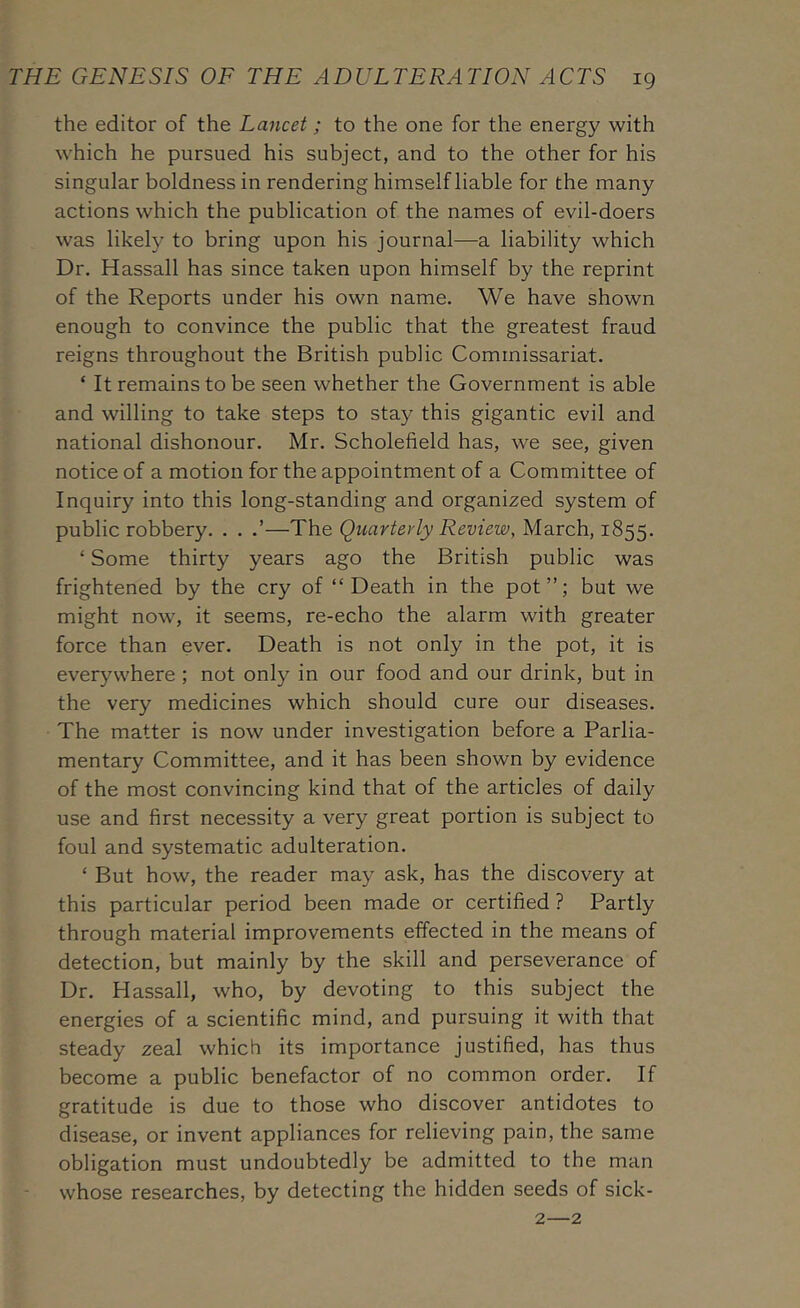 the editor of the Lancet; to the one for the energy with which he pursued his subject, and to the other for his singular boldness in rendering himself liable for the many actions which the publication of the names of evil-doers was likely to bring upon his journal—a liability which Dr. Hassall has since taken upon himself by the reprint of the Reports under his own name. We have shown enough to convince the public that the greatest fraud reigns throughout the British public Commissariat. ‘ It remains to be seen whether the Government is able and willing to take steps to stay this gigantic evil and national dishonour. Mr. Scholefield has, we see, given notice of a motion for the appointment of a Committee of Inquiry into this long-standing and organized system of public robbery. . . .’—The Quarterly Review, March, 1855. ‘ Some thirty years ago the British public was frightened by the cry of “Death in the pot”; but we might now, it seems, re-echo the alarm with greater force than ever. Death is not only in the pot, it is everywhere ; not only in our food and our drink, but in the very medicines which should cure our diseases. The matter is now under investigation before a Parlia- mentary Committee, and it has been shown by evidence of the most convincing kind that of the articles of daily use and first necessity a very great portion is subject to foul and systematic adulteration. ‘ But how, the reader may ask, has the discovery at this particular period been made or certified ? Partly through material improvements effected in the means of detection, but mainly by the skill and perseverance of Dr. Hassall, who, by devoting to this subject the energies of a scientific mind, and pursuing it with that steady zeal which its importance justified, has thus become a public benefactor of no common order. If gratitude is due to those who discover antidotes to disease, or invent appliances for relieving pain, the same obligation must undoubtedly be admitted to the man whose researches, by detecting the hidden seeds of sick- 2—2