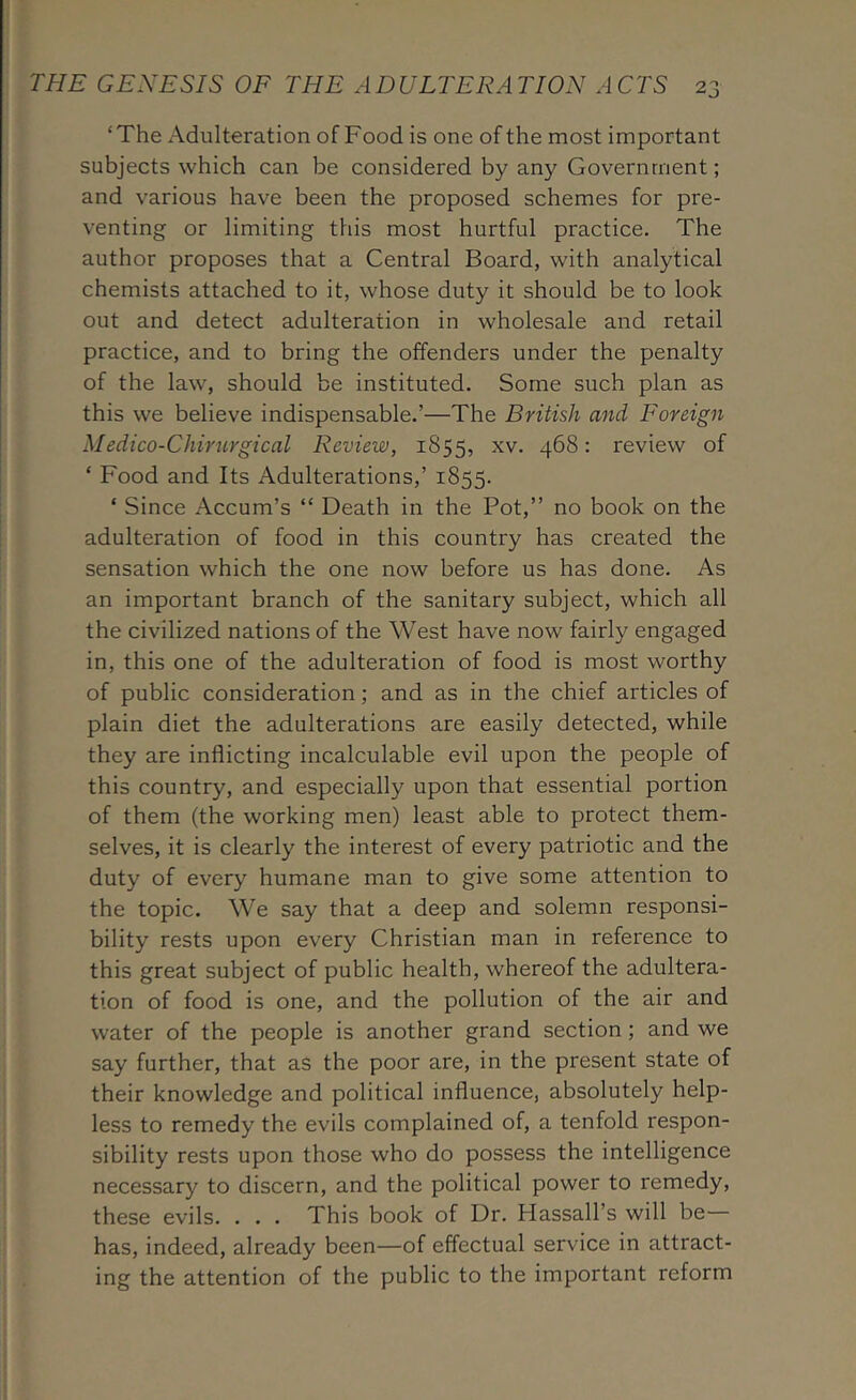 ‘The Adulteration of Food is one of the most important subjects which can be considered by any Government; and various have been the proposed schemes for pre- venting or limiting this most hurtful practice. The author proposes that a Central Board, with analytical chemists attached to it, whose duty it should be to look out and detect adulteration in wholesale and retail practice, and to bring the offenders under the penalty of the law, should be instituted. Some such plan as this we believe indispensable.’—The British and Foreign Medico-Chincrgical Review, 1855, ^v. 468: review of ‘ Food and Its Adulterations,’ 1855. ‘ Since Accum’s “ Death in the Pot,” no book on the adulteration of food in this country has created the sensation which the one now before us has done. As an important branch of the sanitary subject, which all the civilized nations of the West have now fairly engaged in, this one of the adulteration of food is most worthy of public consideration; and as in the chief articles of plain diet the adulterations are easily detected, while they are inflicting incalculable evil upon the people of this country, and especially upon that essential portion of them (the working men) least able to protect them- selves, it is clearly the interest of every patriotic and the duty of every humane man to give some attention to the topic. We say that a deep and solemn responsi- bility rests upon every Christian man in reference to this great subject of public health, whereof the adultera- tion of food is one, and the pollution of the air and water of the people is another grand section; and we say further, that as the poor are, in the present state of their knowledge and political influence, absolutely help- less to remedy the evils complained of, a tenfold respon- sibility rests upon those who do possess the intelligence necessary to discern, and the political power to remedy, these evils. . . . This book of Dr. Hassall’s will be— has, indeed, already been—of effectual service in attract- ing the attention of the public to the important reform
