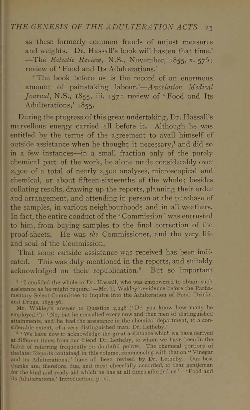 as these formerly common frauds of unjust measures and weights. Dr. Hassall’s book will hasten that time.’ —The Eclectic Review, N.S., November, 1855, 57^ ^ review of ‘ Food and Its Adulterations.’ ‘The book before us is the record of an enormous amount of painstaking labour.’—Association Medical Journal, N.S., 1855, iii. 157: review of ‘Food and Its Adulterations,’ 1855. During the progress of this great undertaking. Dr. Hassall’s marvellous energy carried all before it. Although he was entitled by the terms of the agreement to avail himself of outside assistance when he thought it necessary,^ and did so in a few instances—in a small fraction only of the purely chemical part of the work, he alone made considerably over 2,300 of a total of nearly 2,500 analyses, microscopical and chemical, or about fifteen-sixteenths of the whole; besides collating results, drawing up the reports, planning their order and arrangement, and attending in person at the purchase of the samples, in various neighbourhoods and in all weathers. In fact, the entire conduct of the ‘ Commission ’ was entrusted to him, from buying samples to the final correction of the proof-sheets. He was the Commissioner, and the very life and soul of the Commission. That some outside assistance was received has been indi- cated. This was duly mentioned in the reports, and suitably acknowledged on their republication.^ But so important ’ ' I confided the whole to Dr. Hassall, who was empowered to obtain such assistance as he might require.’—Mr. T. Wakley’sevidence before the Parlia- mentary Select Committee to inquire into the Adulteration of Food, Drinks, ana Drugs, 1855-56. Mr. Wakley’s answer to Question 2,248 (' Do you know how many he employed ?’): ‘ No, but he consulted every now and then men of distinguished attainments, and he had the assistance in the chemical department, to a con- siderable extent, of a very distinguished man. Dr. Letheby.’ ® ‘ We have now to acknowledge the great assistance which we have derived at different times from our friend Dr. Letheby, to whom we have been in the habit of referring frequently on doubtful points. The chemical portions of the later Reports contained in this volume, commencing with that on “ Vinegar and its Adulterations,” have all been revised by Dr. Letheby. Our best thanks are, therefore, due, and most cheerfully accorded, to that gent,leman for the kind and ready aid which he has at all times afforded us.'—' Food and its Adulterations,’ Introduction, p. xl.