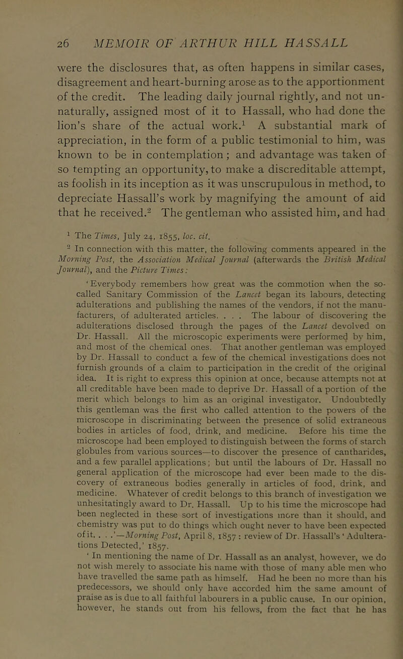 were the disclosures that, as often happens in similar cases, I disagreement and heart-burning arose as to the apportionment of the credit. The leading daily journal rightly, and not un- naturally, assigned most of it to Hassall, who had done the lion’s share of the actual work.’^ A substantial mark of appreciation, in the form of a public testimonial to him, was known to be in contemplation; and advantage was taken of so tempting an opportunity, to make a discreditable attempt, as foolish in its inception as it was unscrupulous in method, to depreciate Hassall’s work by magnifying the amount of aid that he received.^ The gentleman who assisted him, and had 1 The Times, July 24, 1855, loc. cit. ^ In connection with this matter, the following comments appeared in the Morning Post, the Association Medical Journal (afterwards the British Medical Journal), and the Picture Times: ' Everybody remembers how great was the commotion when the so- called Sanitary Commission of the Lancet began its labours, detecting adulterations and publishing the names of the vendors, if not the manu- facturers, of adulterated articles. . . . The labour of discovering the adulterations disclosed through the pages of the Lancet devolved on Dr. Hassall. All the microscopic experiments were performed by him, and most of the chemical ones. That another gentleman was employed by Dr. Hassall to conduct a few of the chemical investigations does not furnish grounds of a claim to participation in the credit of the original , idea. It is right to express this opinion at once, because attempts not at ’ all creditable have been made to deprive Dr. Hassall of a portion of the j merit which belongs to him as an original investigator. Undoubtedly I this gentleman was the first who called attention to the powers of the ^ microscope in discriminating between the presence of solid extraneous bodies in articles of food, drink, and medicine. Before his time the microscope had been employed to distinguish between the forms of starch globules from various sources—to discover the presence of cantharides, and a few parallel applications; but until the labours of Dr. Hassall no general application of the microscope had ever been made to the dis- , CO very of extraneous bodies generally in articles of food, drink, and medicine. Whatever of credit belongs to this branch of investigation we J unhesitatingly award to Dr. Hassall. Up to his time the microscope had been neglected in these sort of investigations more than it should, and chemistry was put to do things which ought never to have been expected of it. . . .’—Morning Post, Aprils, 1857: review of Dr. Hassall’s ‘ Adultera- tions Detected,’ 1857. ‘ In mentioning the name of Dr. Hassall as an analyst, however, we do not wish merely to associate his name with those of many able men who have travelled the same path as himself. Had he been no more than his ■ predecessors, we should only have accorded him the same amount of j praise as is due to all faithful labourers in a public cause. In our opinion, j however, he stands out from his fellows, from the fact that he has <