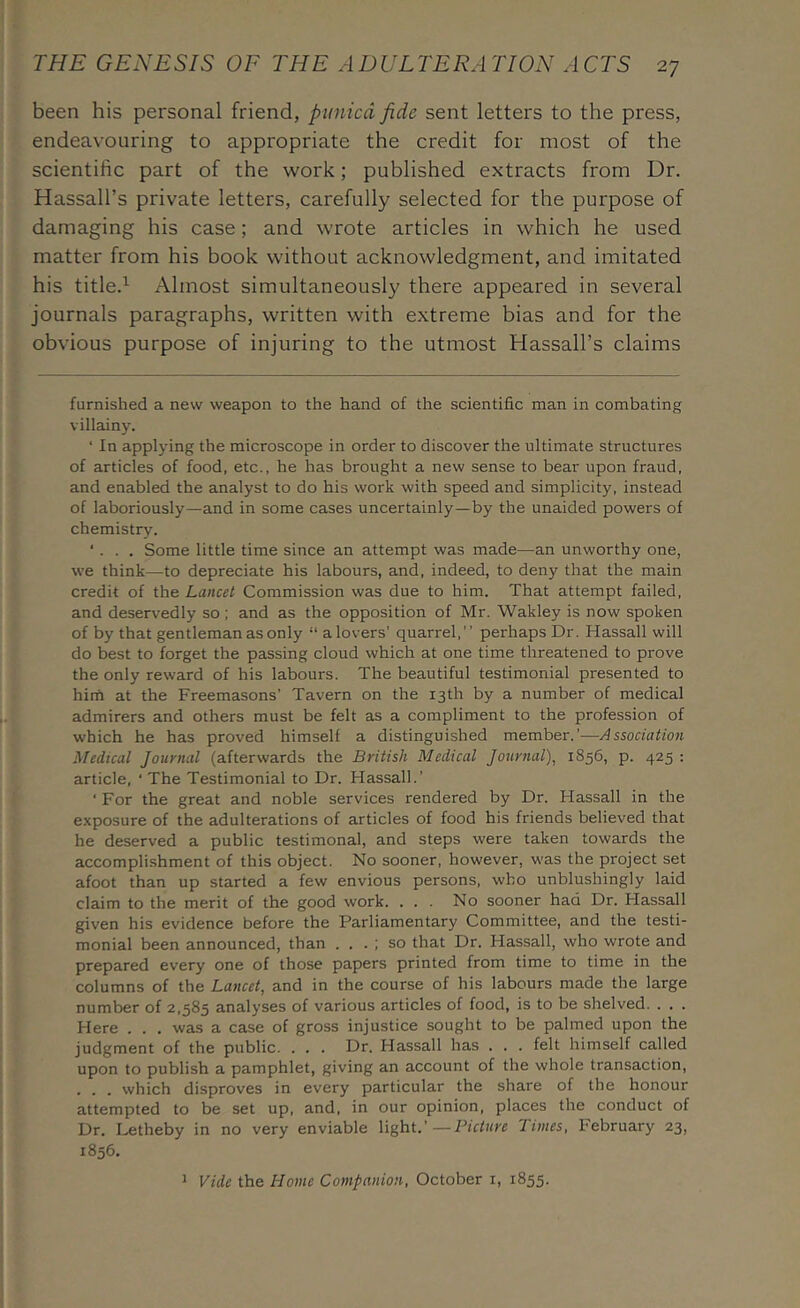 been his personal friend, ptinicd fide sent letters to the press, endeavouring to appropriate the credit for most of the scientific part of the work; published extracts from Dr. Hassall’s private letters, carefully selected for the purpose of damaging his case; and wrote articles in which he used matter from his book without acknowledgment, and imitated his title.^ Almost simultaneously there appeared in several journals paragraphs, written with extreme bias and for the obvious purpose of injuring to the utmost Hassall’s claims furnished a new weapon to the hand of the scientific man in combating villainy. ‘ In applying the microscope in order to discover the ultimate structures of articles of food, etc., he has brought a new sense to bear upon fraud, and enabled the analyst to do his work with speed and simplicity, instead of laboriously—and in some cases uncertainly—by the unaided powers of chemistry. ‘ . . . Some little time since an attempt was made—an unworthy one, we think—to depreciate his labours, and, indeed, to deny that the main credit of the Lancet Commission was due to him. That attempt failed, and deservedly so ; and as the opposition of Mr. Wakley is now spoken of by that gentleman as only “alovers’ quarrel,” perhaps Dr. Hassall will do best to forget the passing cloud which at one time threatened to prove the only reward of his labours. The beautiful testimonial presented to him at the Freemasons’ Tavern on the 13th by a number of medical admirers and others must be felt as a compliment to the profession of which he has proved himself a distinguished member.’-—Association Medical Journal (afterwards the British Medical Journal), 1856, p. 425 : article, ‘ The Testimonial to Dr. Hassall.’ ■ For the great and noble services rendered by Dr. Hassall in the exposure of the adulterations of articles of food his friends believed that he deserved a public testimonal, and steps were taken towards the accomplishment of this object. No sooner, however, was the project set afoot than up started a few envious persons, who unblushingly laid claim to the merit of the good work. ... No sooner had Dr. Hassall given his evidence before the Parliamentary Committee, and the testi- monial been announced, than . . . ; so that Dr. Hassall, who wrote and prepared every one of those papers printed from time to time in the columns of the Lancet, and in the course of his labours made the large number of 2,585 analyses of various articles of food, is to be shelved. . , . Here . . . was a case of gross injustice sought to be palmed upon the judgment of the public. ... Dr. Hassall has . . . felt himself called upon to publish a pamphlet, giving an account of the whole transaction, . . . which disproves in every particular the share of the honour attempted to be set up, and, in our opinion, places the conduct of Dr. Letheby in no very enviable light.' — Picture Times, February 23, 1856. Vide the Home Companion, October i, 1855. 1