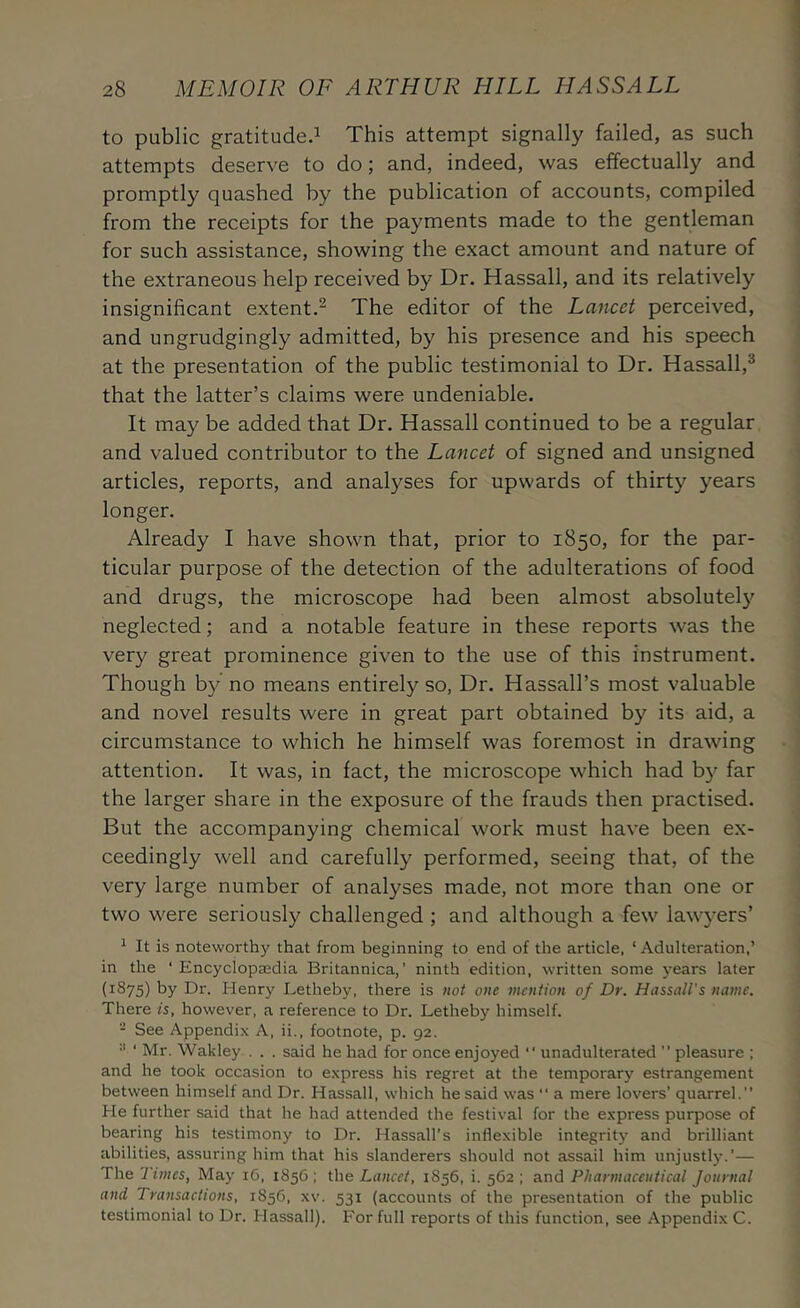 to public gratitude.^ This attempt signally failed, as such attempts deserve to do; and, indeed, was effectually and promptly quashed by the publication of accounts, compiled from the receipts for the payments made to the gentleman for such assistance, showing the exact amount and nature of the extraneous help received by Dr. Hassall, and its relatively insignificant extent.^ The editor of the Lancet perceived, and ungrudgingly admitted, by his presence and his speech at the presentation of the public testimonial to Dr. Hassall,^ that the latter’s claims were undeniable. It may be added that Dr. Hassall continued to be a regular and valued contributor to the Lancet of signed and unsigned articles, reports, and analyses for upwards of thirty years longer. Already I have shown that, prior to 1850, for the par- ticular purpose of the detection of the adulterations of food and drugs, the microscope had been almost absolutel}^ neglected; and a notable feature in these reports was the very great prominence given to the use of this instrument. Though b}^ no means entirely so, Dr. Hassall’s most valuable and novel results were in great part obtained by its aid, a circumstance to which he himself was foremost in drawing attention. It was, in fact, the microscope which had by far the larger share in the exposure of the frauds then practised. But the accompanying chemical work must have been ex- ceedingly well and carefully performed, seeing that, of the very large number of analyses made, not more than one or two were seriously challenged ; and although a few lawyers’ ^ It is noteworthy that from beginning to end of the article, ‘Adulteration,’ in the ‘ Encyclopaedia Britannica,’ ninth edition, written some years later (1875) by Dr. Henry Letheby, there is not one mention of Dr. Hassall's name. There is, however, a reference to Dr. Letheby himself. - See Appendi.x A, ii., footnote, p. 92. ■* ‘ Mr. Wakley . . . said he had for once enjoyed “ unadulterated ” pleasure ; and he took occasion to express his regret at the temporary estrangement between himself and Dr. Hassall, which he said was “ a mere lovers’ quarrel.” He further said that he had attended the festival for the express purpose of bearing his testimony to Dr. Hassall’s inflexible integrity and brilliant abilities, assuring him that his slanderers should not assail him unjustly.’— The Times, May 16, 1856 ; the Lancet, 1856, i. 562 ; and Pharmaceutical Journal and Transactions, 1856, xv. 531 (accounts of the presentation of the public testimonial to Dr. Hassall). For full reports of this function, see Appendix C.