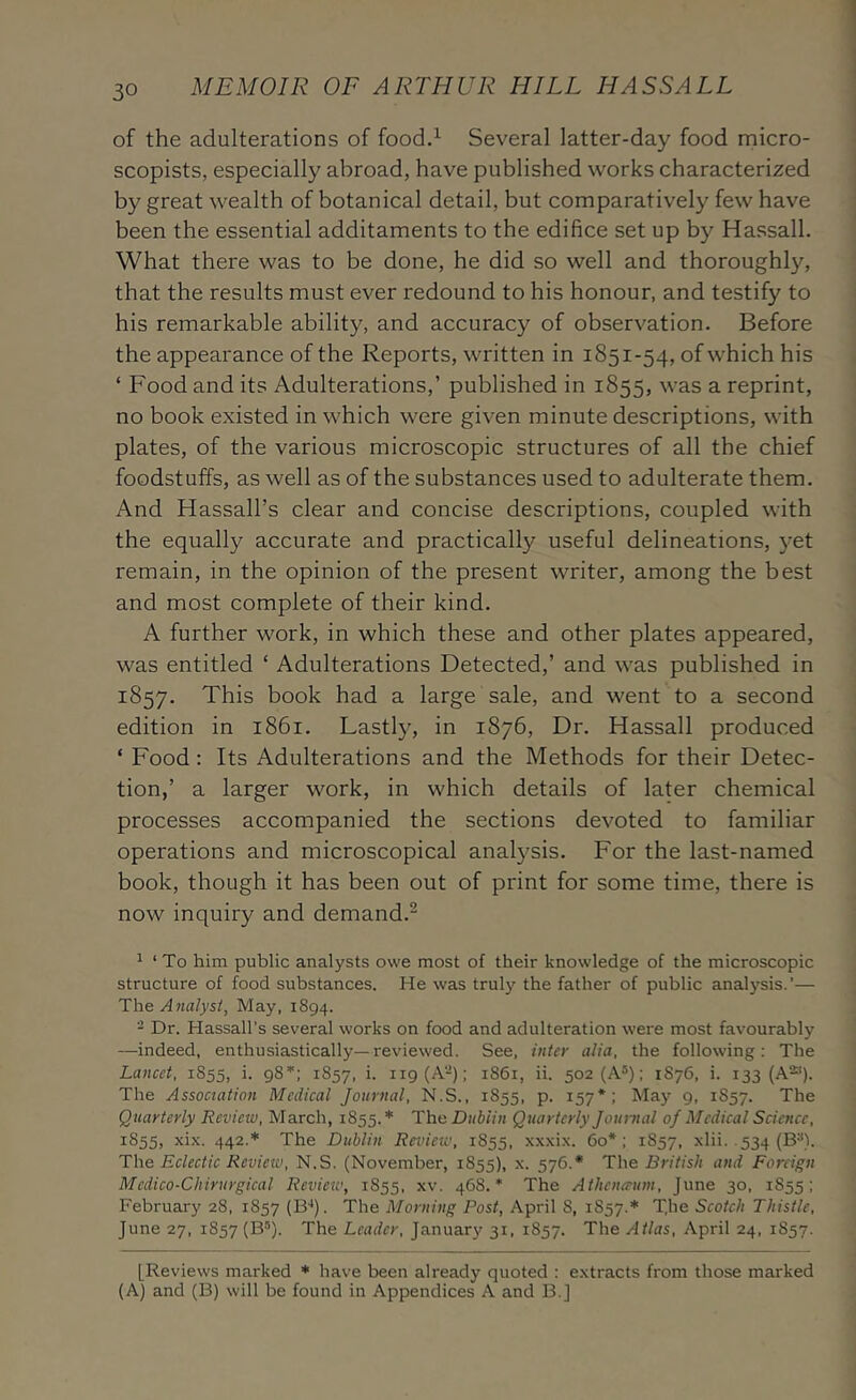 of the adulterations of foodd Several latter-day food micro- scopists, especially abroad, have published works characterized by great wealth of botanical detail, but comparatively few have been the essential additaments to the edifice set up by Hassall. What there was to be done, he did so well and thoroughly, that the results must ever redound to his honour, and testify to his remarkable ability, and accuracy of observation. Before the appearance of the Reports, written in 1851-54, of which his ‘ Food and its Adulterations,’ published in 1855, was a reprint, no book existed in which were given minute descriptions, with plates, of the various microscopic structures of all the chief foodstuffs, as well as of the substances used to adulterate them. And Hassall’s clear and concise descriptions, coupled with the equally accurate and practically useful delineations, yet remain, in the opinion of the present writer, among the best and most complete of their kind. A further work, in which these and other plates appeared, was entitled ‘ Adulterations Detected,’ and was published in 1857. This book had a large sale, and went to a second edition in 1861. Lastly, in 1876, Dr. Hassall produced ‘ Food: Its Adulterations and the Methods for their Detec- tion,’ a larger work, in which details of later chemical processes accompanied the sections devoted to familiar operations and microscopical analj^sis. For the last-named book, though it has been out of print for some time, there is now inquiry and demand.^ ^ ‘ To him public analysts owe most of their knowledge of the microscopic structure of food substances. He was truly the father of public analysis.’— T\\e Analyst, May, 1894. - Dr. Hassall’s several works on food and adulteration were most favourably —indeed, enthusiastically—reviewed. See, inter alia, the following; The Lancet, 1855, i. 98*: 1857, k 1S61, ii. 502 (A®); 1876, i. 133 (A**). The Assoctation Medical Journal, N.S., 1855, p. 157*; May 9, 1857. The Quarterly Review, March, 1855.’ The Dublin Quarterly Journal oj Medical Science, 1855, xix. 442.’ The Dublin Review, 1855, xxxix. 60*: 1857, xlii. .534 (B^). The Eclectic Review, N.S. (November, 1855), x. 576.* The British and Foreign Mcdico-Chirurgical Review, 1855, xv. 468.* The Athena-um, June 30, 1855; February 28, 1857 (Bq. The Morning Post, April 8, 1857.* The Scotch Thistle, June 27, 1857 (B’). The Leader, January 31, 1857. The Atlas, April 24, 1857. [Reviews marked * have been already quoted : extracts from those marked (A) and (B) will be found in Appendices A and B.J