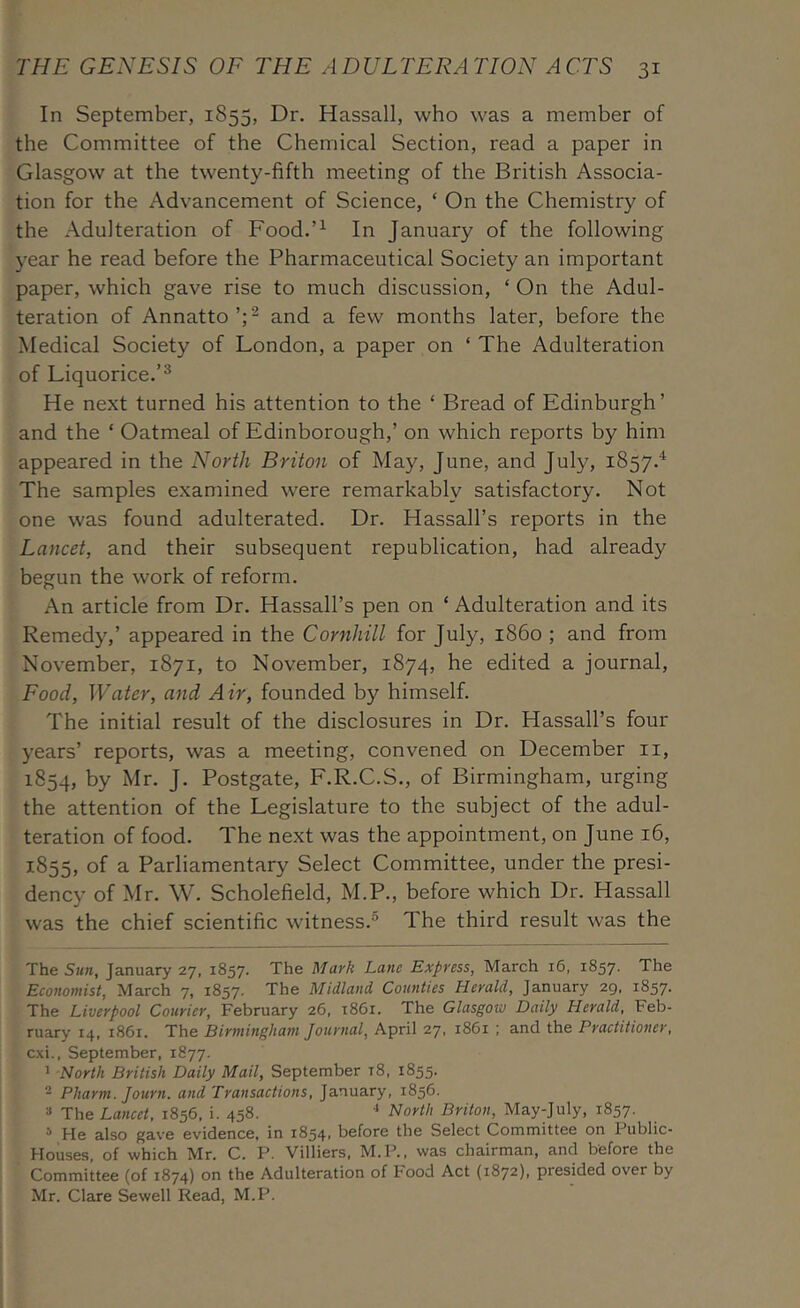 In September, 1855, Dr. Hassall, who was a member of the Committee of the Chemical Section, read a paper in Glasgow at the twenty-fifth meeting of the British Associa- tion for the Advancement of Science, ‘ On the Chemistry of the Adulteration of Food.’^ In January of the following year he read before the Pharmaceutical Society an important paper, which gave rise to much discussion, ‘ On the Adul- teration of Annatto’;^ and a few months later, before the Medical Society of London, a paper on ‘ The Adulteration of Liquorice.’^ He next turned his attention to the ‘ Bread of Edinburgh’ and the ‘ Oatmeal of Edinborough,’ on which reports by him appeared in the North Briton of May, June, and July, 1857.^ The samples examined were remarkably satisfactory. Not one was found adulterated. Dr. Hassall’s reports in the Lancet, and their subsequent republication, had already begun the work of reform. An article from Dr. Hassall’s pen on ‘ Adulteration and its Remedy,’ appeared in the Cornhill for July, i860 ; and from November, 1871, to November, 1874, he edited a journal. Food, Water, and Air, founded by himself. The initial result of the disclosures in Dr. Hassall’s four years’ reports, was a meeting, convened on December ii, 1854, by Mr. J. Postgate, E.R.C.S., of Birmingham, urging the attention of the Legislature to the subject of the adul- teration of food. The next was the appointment, on June 16, 1855, of a- Parliamentary Select Committee, under the presi- dency of Mr. W. Scholefield, M.P., before which Dr. Hassall was the chief scientific witness.® The third result was the The Sun, January 27. 1857. The Mark Lam Express, March 16, 1857. The Economist, March 7, 1857. The Midland Counties Herald, January 29, 1857. The Liverpool Courier, February 26, 1861. The Glasgow Daily Herald, Feb- ruary 14, 1861. The Birmingham Journal, April 27, 1861 ; and the Practitioner, cxi., September, 1877. ’ North British Daily Mail, September t8, 1855. - Pharm. Journ. and Transactions, January, 1856. » The Lancet, 1856, i. 458. ' North Briton, May-July, 1857. * He also gave evidence, in i854> before the Select Committee on Public- Houses, of which Mr. C. P. Villiers, M.P., was chairman, and before the Committee (of 1874) on the Adulteration of Food Act (1872), presided over by Mr. Clare Sewell Read, M.P.