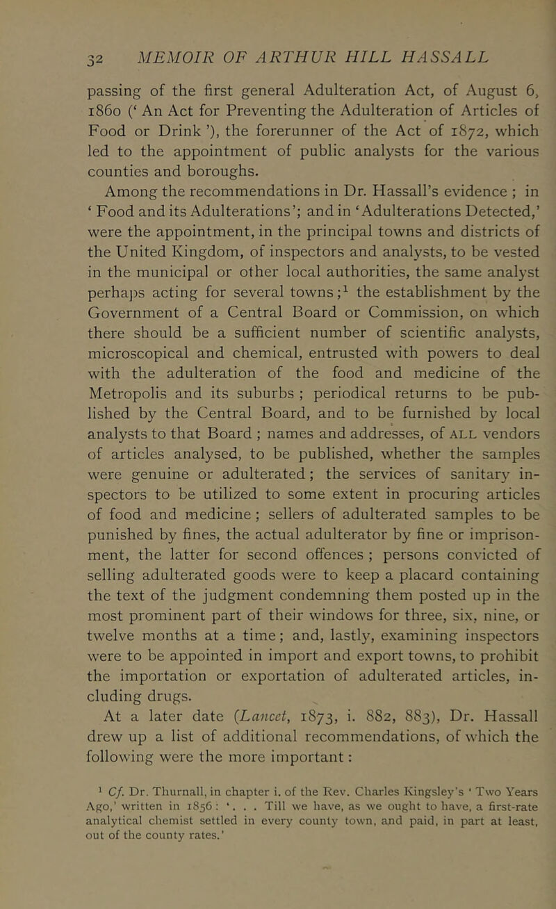 passing of the first general Adulteration Act, of August 6, i860 (‘ An Act for Preventing the Adulteration of Articles of Food or Drink ’), the forerunner of the Act of 1872, which led to the appointment of public analysts for the various counties and boroughs. Among the recommendations in Dr. Hassall’s evidence ; in ‘ Food and its Adulterations’; and in ‘Adulterations Detected,’ were the appointment, in the principal towns and districts of the United Kingdom, of inspectors and analysts, to be vested in the municipal or other local authorities, the same analyst perha])s acting for several towns the establishment by the Government of a Central Board or Commission, on which there should be a sufficient number of scientific analysts, microscopical and chemical, entrusted with powers to deal with the adulteration of the food and medicine of the Metropolis and its suburbs ; periodical returns to be pub- lished by the Central Board, and to be furnished by local analysts to that Board ; names and addresses, of all vendors of articles analysed, to be published, whether the samples were genuine or adulterated; the services of sanitary in- spectors to be utilized to some extent in procuring articles of food and medicine ; sellers of adulterated samples to be punished by fines, the actual adulterator by fine or imprison- ment, the latter for second offences ; persons convicted of selling adulterated goods were to keep a placard containing the text of the judgment condemning them posted up in the most prominent part of their windows for three, six, nine, or twelve months at a time; and, lastly, examining inspectors were to be appointed in import and export towns, to prohibit the importation or exportation of adulterated articles, in- cluding drugs. At a later date {Lancet, 1873, i. 882, 883), Dr. Hassall drew up a list of additional recommendations, of which the following were the more important: ^ Cf. Dr. Thurnall, in chapter i. of the Rev. Charles Kingsley’s ' Two Years Ago,’ written in 1856: . Till we have, as we ought to have, a first-rate analytical chemist settled in every county town, and paid, in part at least, out of the county rates.’