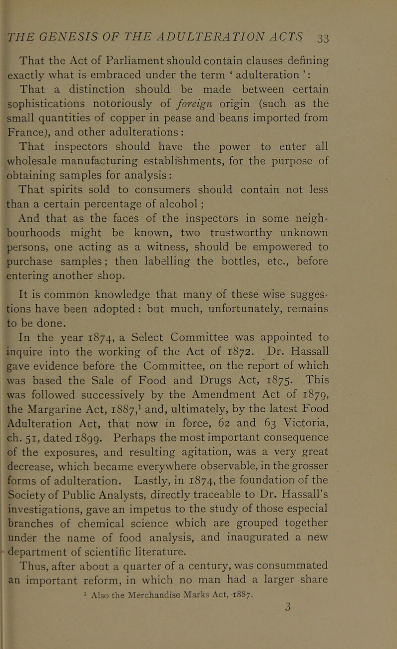 That the Act of Parliament should contain clauses defining exactly what is embraced under the term ‘ adulteration ’: That a distinction should be made between certain sophistications notoriously of foreign origin (such as the small quantities of copper in pease and beans imported from France), and other adulterations : That inspectors should have the power to enter all wholesale manufacturing establishments, for the purpose of obtaining samples for analysis: That spirits sold to consumers should contain not less than a certain percentage of alcohol; And that as the faces of the inspectors in some neigh- bourhoods might be known, two trustworthy unknown persons, one acting as a witness, should be empowered to purchase samples; then labelling the bottles, etc., before entering another shop. It is common knowledge that many of these wise sugges- tions have been adopted: but much, unfortunately, remains to be done. In the year 1874, a Select Committee was appointed to inquire into the working of the Act of 1872. Dr. Hassall gave evidence before the Committee, on the report of which was based the Sale of Food and Drugs Act, 1875. This was followed successively by the Amendment Act of 1879, the Margarine Act, 1887,^ and, ultimately, by the latest Food Adulteration Act, that now in force, 62 and 63 Victoria, ch. 51, dated 1899. Perhaps the most important consequence of the exposures, and resulting agitation, was a very great decrease, which became everywhere observable, in the grosser forms of adulteration. Lastly, in 1874, the foundation of the Society of Public Analysts, directly traceable to Dr. Hassall’s investigations, gave an impetus to the study of those especial branches of chemical science which are grouped together under the name of food analysis, and inaugurated a new department of scientific literature. Thus, after about a quarter of a century, was consummated an important reform, in which no man had a larger share 1 Also the Merchandise Marks Act, 1887. 3
