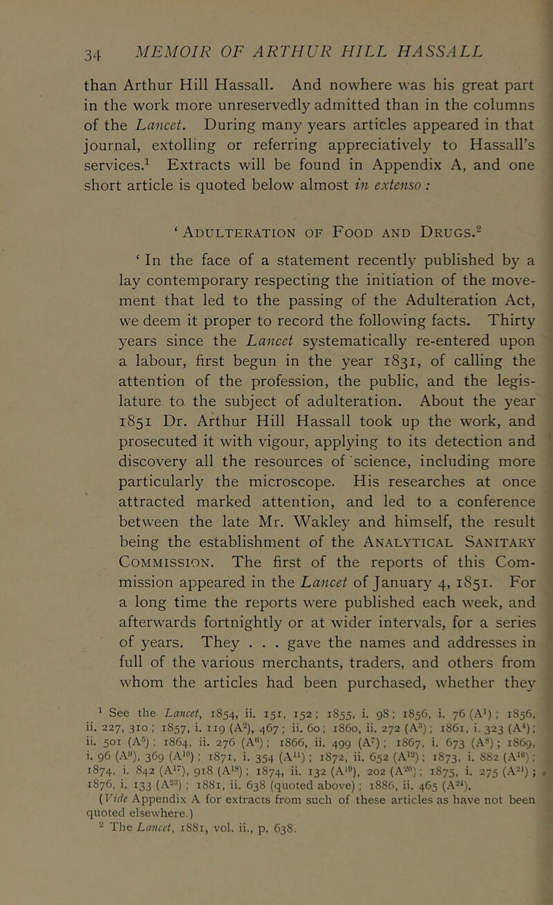 than Arthur Hill Hassall. And nowhere was his great part in the work more unreservedly admitted than in the columns of the Lancet. During many years articles appeared in that journal, extolling or referring appreciatively to Hassall’s services.^ Extracts will be found in Appendix A, and one short article is quoted below almost in extenso : ‘ Adulteration of Food and Drugs.- ‘ In the face of a statement recently published by a lay contemporary respecting the initiation of the move- ment that led to the passing of the Adulteration Act, we deem it proper to record the following facts. Thirty years since the Lancet systematically re-entered upon a labour, first begun in the year 1831, of calling the attention of the profession, the public, and the legis- lature to the subject of adulteration. About the year 1851 Dr. Arthur Hill Hassall took up the work, and prosecuted it with vigour, applying to its detection and discovery all the resources of science, including more particularly the microscope. His researches at once attracted marked attention, and led to a conference between the late Mr. Wakley and himself, the result being the establishment of the Analytical Sanitary Commission. The first of the reports of this Com- mission appeared in the Lancet of January 4, 1851. For a long time the reports were published each week, and afterwards fortnightly or at wider interv^als, for a series of years. They . . . gave the names and addresses in full of the various merchants, traders, and others from whom the articles had been purchased, whether they ^ See the Lancet, 1854, ii. 151, 152: 1855, i. 98; 1856. i. 76 (A') ; 1856. ii. 227, 310; 1857, i. 119 (A‘^), 467; ii. 60: r86o, ii. 272 (A*); r86i. i. 323 (A‘); ii. 501 (Aq ; 1864, ii. 276 (A); 1866, ii. 499 (A); 1S67, i. 673 (A*); 1S69. i. 96 (A**), 369 (A“'): 1871, i. 354 (A*q : 1872, ii. 652 (A^-); 1873, i. 882 (A*®); 1874, i. 842 (A*), 918 (A^®): 1874, ii. 132 (A*®), 202 (A-*®); 1875, i. 275 (A-'); . 1876, i. 133 (A-®) ; 1881, ii. 638 (quoted above); 1886, ii. 465 (A-^). (Vide Appendix A for extracts from such of these articles as have not been quoted elsewhere.) - The Lancet, 1881, vol. ii., p. 638.