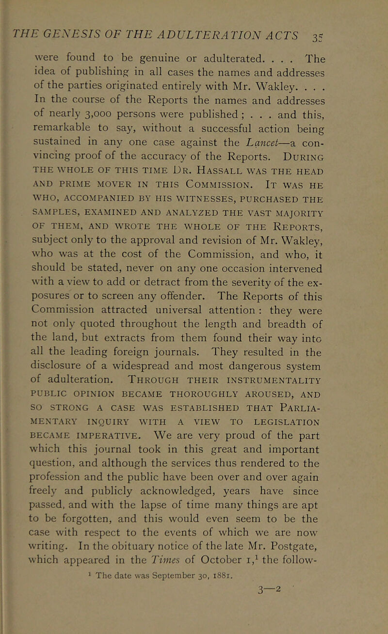were found to be genuine or adulterated. . . . The idea of publishing in all cases the names and addresses of the parties originated entirely with Mr. Wakley. . . . In the course of the Reports the names and addresses of nearly 3,000 persons were published ; . . . and this, remarkable to say, without a successful action being sustained in any one case against the Lancet—a con- vincing proof of the accuracy of the Reports. During THE WHOLE OF THIS TIME Dr. HaSSALL WAS THE HEAD AND PRIME MOVER IN THIS COMMISSION. It WAS HE WHO, ACCOMPANIED BY HIS WITNESSES, PURCHASED THE SAMPLES, EXAMINED AND ANALYZED THE VAST MAJORITY OF THEM, AND WROTE THE WHOLE OF THE REPORTS, subject only to the approval and revision of Mr. Wakley, who was at the cost of the Commission, and who, it should be stated, never on any one occasion intervened with a view to add or detract from the severity of the ex- posures or to screen any offender. The Reports of this Commission attracted universal attention : they were not only quoted throughout the length and breadth of the land, but extracts from them found their way into all the leading foreign journals. They resulted in the disclosure of a widespread and most dangerous system of adulteration. Through their instrumentality PUBLIC OPINION BECAME THOROUGHLY AROUSED, AND SO STRONG A CASE WAS ESTABLISHED THAT PARLIA- MENTARY INQUIRY WITH A VIEW TO LEGISLATION BECAME IMPERATIVE. We are very proud of the part which this journal took in this great and important question, and although the services thus rendered to the profession and the public have been over and over again freely and publicly acknowledged, years have since passed, and with the lapse of time many things are apt to be forgotten, and this would even seem to be the case with respect to the events of which we are now writing. In the obituary notice of the late Mr. Postgate, which appeared in the Times of October i,^ the follow- ^ The date was September 30, 1881. 3—2