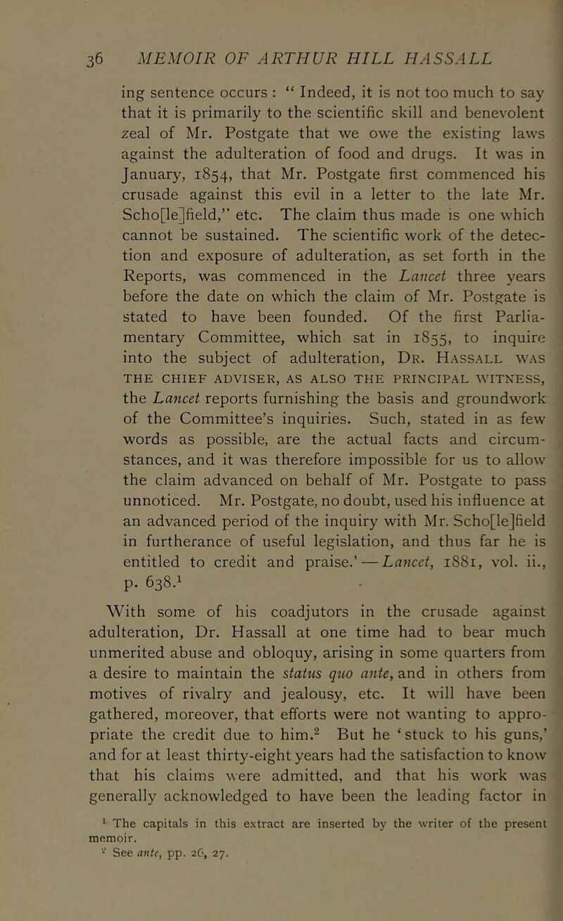 ing sentence occurs : “ Indeed, it is not too much to say that it is primarily to the scientific skill and benevolent zeal of Mr. Postgate that we owe the existing laws against the adulteration of food and drugs. It was in January, 1854, that Mr. Postgate first commenced his crusade against this evil in a letter to the late Mr. Scho[le]field,” etc. The claim thus made is one which cannot be sustained. The scientific work of the detec- tion and exposure of adulteration, as set forth in the Reports, was commenced in the Lancet three years before the date on which the claim of Mr. Postgate is stated to have been founded. Of the first Parlia- mentary Committee, which sat in 1855, to inquire into the subject of adulteration, Dr. Hassall was THE CHIEF ADVISER, AS ALSO THE PRINCIPAL WITNESS, the Lancet reports furnishing the basis and groundwork of the Committee’s inquiries. Such, stated in as few words as possible, are the actual facts and circum- stances, and it was therefore impossible for us to allow the claim advanced on behalf of Mr. Postgate to pass unnoticed. Mr. Postgate, no doubt, used his influence at an advanced period of the inquiry with Mr. Scho[le]field in furtherance of useful legislation, and thus far he is entitled to credit and praise.’ — Lancet, i88r, vol. ii., p. 638.1 With some of his coadjutors in the crusade against adulteration. Dr. Hassall at one time had to bear much unmerited abuse and obloquy, arising in some quarters from a desire to maintain the status quo ante, and in others from motives of rivalry and jealousy, etc. It will have been gathered, moreover, that efforts were not wanting to appro- priate the credit due to him.^ But he ‘stuck to his guns,’ and for at least thirty-eight years had the satisfaction to know that his claims were admitted, and that his work was generally acknowledged to have been the leading factor in * The capitals in this e.xtract are inserted by the writer of the present memoir. See ante, pp. 26, 27.
