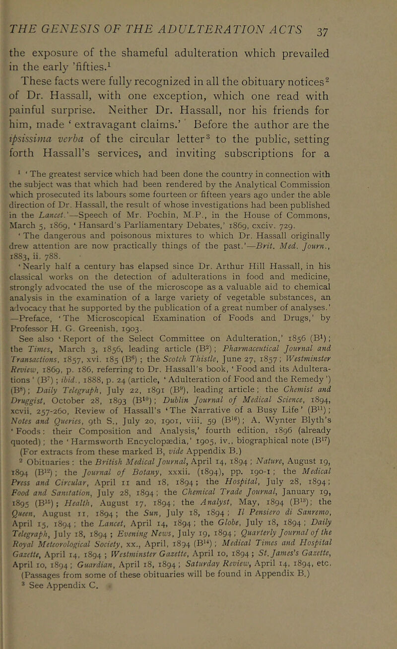the exposure of the shameful adulteration which prevailed in the early ’fifties.^ These facts were fully recognized in all the obituary notices^ of Dr. Hassall, with one exception, which one read with painful surprise. Neither Dr. Hassall, nor his friends for him, made ‘ extravagant claims.’ Before the author are the ipsissima verba of the circular letter® to the public, setting forth Hassall’s services, and inviting subscriptions for a ^ ' The greatest service which had been done the country in connection with the subject was that which had been rendered by the Analytical Commission which prosecuted its labours some fourteen or fifteen years ago under the able direction of Dr. Hassall, the result of whose investigations had been published in the Lancet.'—Speech of Mr. Pochin, M.P., in the House of Commons, March 5, 1869, ‘ Hansard’s Parliamentary Debates,’ 1869, cxciv. 729. ‘ The dangerous and poisonous mixtures to which Dr. Hassall originally drew attention are now practically things of the past.’—Brit. Med. Journ., 1883, ii. 788. ■Nearly half a century has elapsed since Dr. Arthur Hill Hassall, in his classical works on the detection of adulterations in food and medicine, strongly advocated the use of the microscope as a valuable aid to chemical analysis in the examination of a large variety of vegetable substances, an advocacy that he supported by the publication of a great number of analyses.’ —Preface, ‘The Microscopical Examination of Foods and Drugs,’ by Professor H. G. Greenish, 1903. See also ‘Report of the Select Committee on Adulteration,’ 1856 (B^); the Times, March 3, 1856, leading article (B^); Pharmaceutical Journal and Transactions, 1857, xvi. 185 (B®) ; the Scotch Thistle, June 27, 1857; Westminster Review, 1869, p. 186, referring to Dr. Hassall’s book, ‘ Food and its Adultera- tions ’ (B^); ibid., 1888, p. 24 (article, ‘ Adulteration of Food and the Remedy ’) (B8); Daily Telegraph, July 22, 1891 (B**), leading article; the Chemist and Druggist, October 28, 1893 (B'®); Dublin Journal of Medical Science, 1894, xcvii. 257-260, Review of Hassall’s ‘The Narrative of a Busy Life’ (B^^); Notes and Queries, gth S., July 20, 1901, viii. 59 (B*®); A. Wynter Blyth’s ‘ Foods: their Composition and Analysis,’ fourth edition, 1896 (already quoted); the ‘ Harmsworth Encyclopaedia,’ 1905, iv., biographical note (B‘^) (For extracts from these marked B, vide Appendix B.) 2 Obituaries : the British Medical Journal, April 14, 1894 ; Nature, August 19, 1894 ; the Journal of Botany, xxxii. (1894), pp. 190-1; the Medical Press and Circular, April ii and 18, 1894; the Hospital, July 28, 1894; Food and Sanitation, July 28, 1894; the Chemical Trade Journal, January 19, 1895 (B'®); Health, August 17, 1894; the Analyst, May, 1894 (B*®); the Queen, August ii, 1894; the Sun, July 18, 1894; II Pensiero di Sanremo, April 15, 1894 ; the Lancet, April 14, 1894 ; the Globe, July 18, 1894 I Daily Telegraph, July 18, 1894 ; Evening News, July 19, 1894; Quarterly Journal of the Royal Meteorological Society, xx., April, 1894 (B*'*); Medical Times and Hospital Gazette, April 14, 1894 ; Westminster Gazette, April 10, 1894; St. James’s Gazette, April 10, 1894; Guardian, April 18, 1894 ; Saturday Review, April 14, 1894, etc. (Passages from some of these obituaries will be found in Appendix B.) ® See Appendix C.