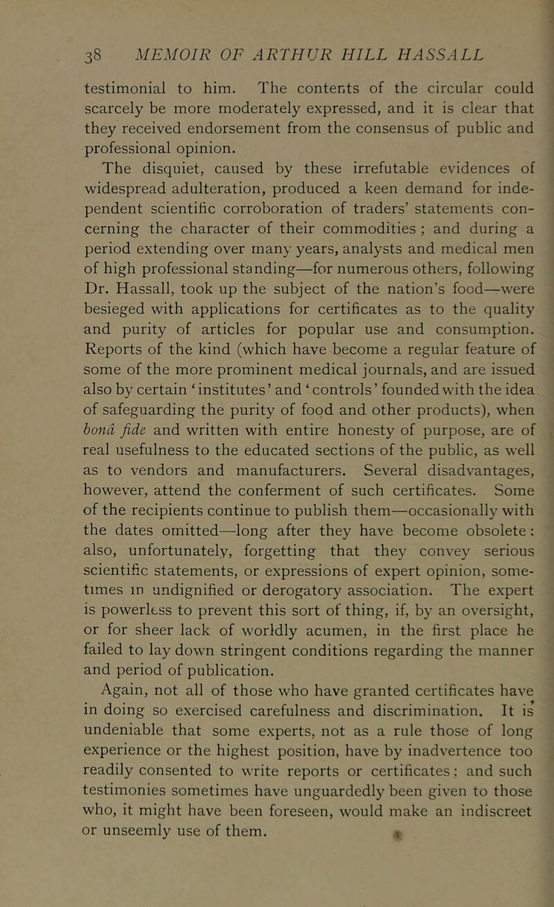 testimonial to him. The contents of the circular could scarcely be more moderately expressed, and it is clear that they received endorsement from the consensus of public and professional opinion. The disquiet, caused by these irrefutable evidences of widespread adulteration, produced a keen demand for inde- pendent scientific corroboration of traders’ statements con- cerning the character of their commodities ; and during a period extending over many years, analysts and medical men of high professional standing—for numerous others, following Dr. Hassail, took up the subject of the nation’s food—were besieged with applications for certificates as to the quality and purity of articles for popular use and consumption. Reports of the kind (which have become a regular feature of some of the more prominent medical journals, and are issued also by certain ‘ institutes ’ and ‘ controls ’ founded with the idea of safeguarding the purity of food and other products), when bond fide and written with entire honesty of purpose, are of real usefulness to the educated sections of the public, as well as to vendors and manufacturers. Several disadvantages, however, attend the conferment of such certificates. Some of the recipients continue to publish them—occasionally with the dates omitted—long after they have become obsolete: also, unfortunately, forgetting that they convey serious scientific statements, or expressions of expert opinion, some- times in undignified or derogatory association. The expert is powerless to prevent this sort of thing, if, by an oversight, or for sheer lack of worldly acumen, in the first place he failed to lay down stringent conditions regarding the manner and period of publication. Again, not all of those who have granted certificates have in doing so exercised carefulness and discrimination. It is undeniable that some e.xperts, not as a rule those of long experience or the highest position, have by inadvertence too readily consented to write reports or certificates; and such testimonies sometimes have unguardedly been given to those who, it might have been foreseen, would make an indiscreet or unseemly use of them. ^