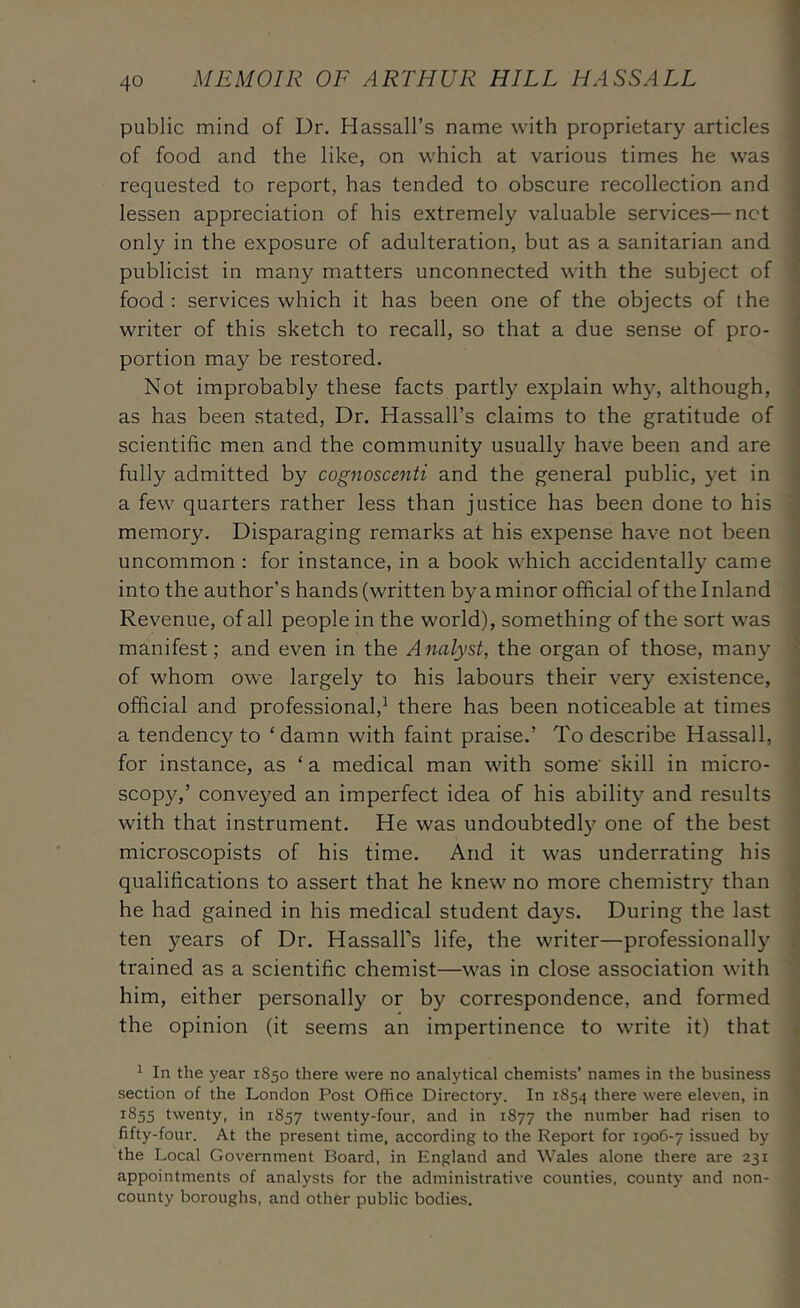 public mind of Dr. Hassall’s name with proprietary articles of food and the like, on which at various times he was requested to report, has tended to obscure recollection and lessen appreciation of his extremely valuable services—net only in the exposure of adulteration, but as a sanitarian and publicist in many matters unconnected with the subject of food : services which it has been one of the objects of the writer of this sketch to recall, so that a due sense of pro- portion may be restored. Not improbably these facts partly explain why, although, as has been stated. Dr. Hassall’s claims to the gratitude of scientific men and the community usually have been and are fully admitted by cognoscenti and the general public, yet in a few quarters rather less than justice has been done to his memory. Disparaging remarks at his expense have not been uncommon : for instance, in a book which accidentally came into the author’s hands (written by a minor official of the Inland Revenue, of all people in the world), something of the sort was manifest; and even in the Analyst, the organ of those, many of whom owe largely to his labours their very existence, official and professional,^ there has been noticeable at times a tendency to ‘damn with faint praise.’ To describe Hassall, for instance, as ‘ a medical man with some’ skill in micro- scopy,’ conveyed an imperfect idea of his ability and results with that instrument. He was undoubtedly one of the best microscopists of his time. And it was underrating his qualifications to assert that he knew no more chemistry than he had gained in his medical student days. During the last ten years of Dr. Hassall’s life, the writer—professionally trained as a scientific chemist—was in close association with him, either personally or by correspondence, and formed the opinion (it seems an impertinence to write it) that ^ In the year 1S50 there were no analytical chemists’ names in the business section of the London Post Office Directory. In 1854 there were eleven, in 1855 twenty, in 1857 twenty-four, and in 1877 the number had risen to fifty-four. At the present time, according to the Report for 1906-7 issued by the Local Government Board, in England and Wales alone there are 231 appointments of analysts for the administrative counties, county and non- county boroughs, and other public bodies.