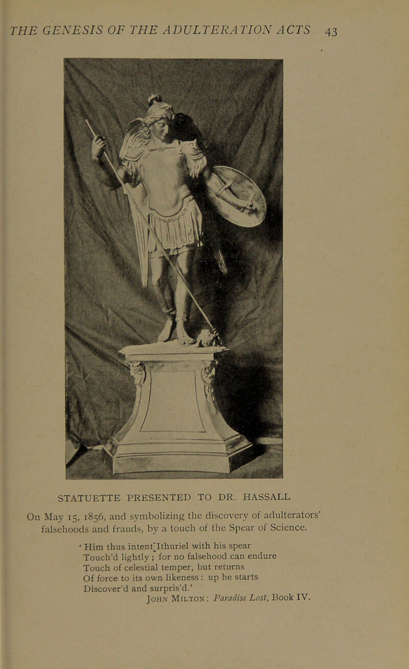 STATUETTE PRESENTED TO DR. HASSALL On May 15, 1856, and symbolizing the discovery of adulterators’ falsehoods and frauds, by a touch of the Spear of Science. ■ Him thus intent'Ithuriel with his spear Touch’d lightly ; for no falsehood can endure Touch of celestial temper, but returns Of force to its own likeness : up he starts Discover’d and surpris'd.’ John Milton ; Paradise Lost, Book IV.