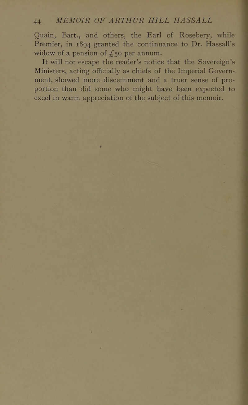 Quain, Bart., and others, the Earl of Rosebery, while Premier, in 1894 granted the continuance to Dr. Hassall’s widow of a pension of £^o per annum. It will not escape the reader’s notice that the Sovereign’s Ministers, acting officially as chiefs of the Imperial Govern- ment, showed more discernment and a truer sense of pro- portion than did some who might have been expected to excel in warm appreciation of the subject of this memoir.
