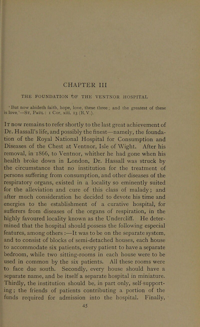 CHAPTER III THE FOUNDATION OF THE VENTNOR HOSPITAL ■ But now abideth faith, hope, love, these three; and the greatest of these is love.’—St. Paul : i Cor. xiii. 13 (R.V.). It now remains to refer shortly to the last great achievement of Dr. Hassall’slife, and possibly the finest—namely, the founda- tion of the Royal National Hospital for Consumption and Diseases of the Chest at Ventnor, Isle of Wight. After his removal, in 1866, to Ventnor, whither he had gone when his health broke down in London, Dr. Hassall was struck by the circumstance that no institution for the treatment of persons suffering from consumption, and other diseases of the respiratory organs, existed in a locality so eminently suited for the alleviation and cure of this class of malady; and after much consideration he decided to devote his time and energies to the establishment of a curative hospital, for sufferers from diseases of the organs of respiration, in the highly favoured locality known as the Undercliff. He deter- mined that the hospital should possess the following especial features, among others :—It was to be on the separate system, and to consist of blocks of semi-detached houses, each house to accommodate six patients, every patient to have a separate bedroom, while tw'O sitting-rooms in each house were to be used in common by the six patients. All these rooms were to face due south. Secondly, every house should have a separate name, and be itself a separate hospital in miniature. Thirdly, the institution should be, in part only, self-support- ing ; the friends of patients contributing a portion of the funds required for admission into the hospital. Finally,