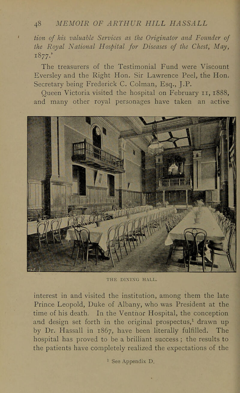 tion of his valuable Services as the Originator and Founder of the Royal National Hospital for Diseases of the Chest, May, 1877.’ The treasurers of the Testimonial Fund were Viscount Eversley and the Right Hon. Sir Lawrence Peel, the Hon. Secretary being Frederick C. Colman, Esq., J.P. Queen Victoria visited the hospital on February ii, 1888, and many other royal personages have taken an active THE DIXIXG HALL. interest in and visited the institution, among them the late Prince Leopold, Duke of Albany, who was President at the time of his death. In the Venthor Hospital, the conception and design set forth in the original prospectus,^ drawn up by Dr. Hassall in 1867, have been literally fulfilled. The hospital has proved to be a brilliant success ; the results to the patients have completely realized the expectations of the ^ See .■\.ppendi.\ D.