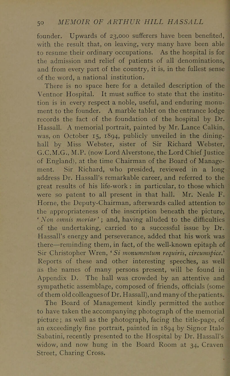 founder. Upwards of 23,000 sufferers have been benefited, with the result that, on leaving, very many have been able to resume their ordinary occupations. As the hospital is for the admission and relief of patients of all denominations, and from every part of the country, it is, in the fullest sense of the word, a national institution. There is no space here for a detailed description of the Ventnor Hospital. It must suffice to state that the institu- tion is in every respect a noble, useful, and enduring monu- ment to the founder. A marble tablet on the entrance lodge records the fact of the foundation of the hospital by Dr. Hassall. A memorial portrait, painted by Mr. Lance Calkin, was, on October 15, 1894, publicly unveiled in the dining- hall by Miss Webster, sister of Sir Richard Webster, G.C.M.G., M.P. (now Lord Alverstone, the Lord Chief Justice of England), at the time Chairman of the Board of Manage- ment. Sir Richard, who presided, reviewed in a long address Dr. Hassall’s remarkable career, and referred to the great results of his life-work : in particular, to those which were so patent to all present in that hall. Mr. Neale F. Horne, the Deputy-Chairman, afterwards called attention to the appropriateness of the inscription beneath the picture, ‘ Non omnis inoriar ’; and, having alluded to the difficulties of the undertaking, carried to a successful issue by Dr. Hassall’s energy and perseverance, added that his work was there—reminding them, in fact, of the well-known epitaph of Sir Christopher Wren, ‘ Si monnmentum reqniris, circninspice.' Reports of these and other interesting speeches, as well as the names of many persons present, will be found in Appendix D. The hall was crowded by an attentive and sympathetic assemblage, composed of friends, officials (some of them oldcolleaguesof Dr. Hassall), and many of the patients. The Board of Management kindly permitted the author to have taken the accompanying photograph of the memorial picture; as well as the photograph, facing the title-page, of an exceedingly fine portrait, painted in 1894 by Signor Italo Sabatini, recently presented to the Hospital by Dr. Hassall’s widow, and now hung in the Board Room at 34, Craven Street, Charing Cross.