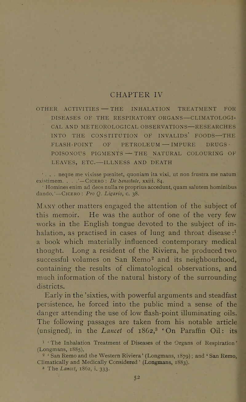 CHAPTER IV OTHER ACTIVITIES — THE INHALATION TREATMENT FOR DISEASES OF THE RESPIRATORY ORGANS—CLIMATOLOGI- CAL AND METEOROLOGICAL OBSERVATIONS—RESEARCHES INTO THE CONSTITUTION OF INVALIDS’ FOODS—THE FLASH-POINT OF PETROLEUM — IMPURE DRUGS- POISONOUS PIGMENTS — THE NATURAL COLOURING OF LEAVES, ETC. ILLNESS AND DEATH ' . . . neque me vixisse poenitet, quoniam ita vixi, ut non frustra me natum existimem. . . —Cicero ; De beiiectute, xxiii. 84. ' Homines enim ad deos nulla re proprius accedunt, quam salutem hominibus dando.’—Cicero: Pro Q. Li^ario, c. 38. Many other matters engaged the attention of the subject of this memoir. He was the author of one of the very few works in the English tongue devoted to the subject of in- halation, as practised in cases of lung and throat disease d a book which materially influenced contemporary medical thought. Long a resident of the Riviera, he produced two successful volumes on San Remo^ and its neighbourhood, containing the results of climatological observations, and much information of the natural history of the surrounding districts. Early in the ’sixties, with powerful arguments and steadfast persistence, he forced into the public mind a sense of the danger attending the use of low flash-point illuminating oils. The following passages are taken from his notable article (unsigned), in the Lancet of 1862,^ ‘ On Paraffin Oil: its ' ‘ The Inhalation Treatment of Diseases of the Organs of Respiration ’ (Longmans, 1885). 2 ‘ San Remo and the Western Riviera’ (Longmans, 1879); and ‘ San Remo, Climatically and Medically Considered ’ (Longmans, 1883). ^ The Lancet, 1862, i. 333.