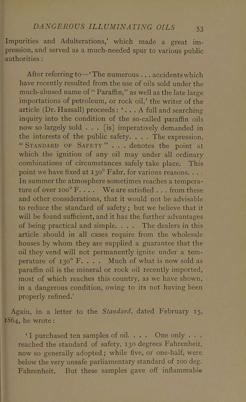 DANGEROUS ILLUMINATING OILS Impurities and Adulterations,’ which made a great im- pression, and served as a much-needed spur to various public authorities : After referring to—‘The numerous . . . accidents which have recently resulted from the use of oils sold under the much-abused name of “ Paraffin,” as well as the late large importations of petroleum, or rock oil,’ the writer of the article (Dr. Hassall) proceeds: ‘. A full and searching inquiry into the condition of the so-called paraffin oils now so largely sold . . . [is] imperatively demanded in the interests of the public safety. . . . The expression, “ Standard of Safety ”... denotes the point at which the ignition of any oil may under all ordinary combinations of circumstances safely take place. This point we have fixed at 130° Fahr. for various reasons. . . . In summer the atmosphere sometimes reaches a tempera- ture of over 100° F. . . . We are satisfied . . . from these and other considerations, that it would not be advisable to reduce the standard of safety; but we believe that it will be found sufficient, and it has the further advantages of being practical and simple. . . . The dealers in this article should in all cases require from the wholesale houses by whom they are supplied a guarantee that the oil they vend will not permanently ignite under a tem- perature of 130° F. . . . Much of what is now sold as paraffin oil is the mineral or rock oil recently imported, most of which reaches this country, as we have shown, in a dangerous condition, owing to its not having been properly refined.’ Again, in a letter to the Standard, dated February 15, 1864, he wrote: ‘ I purchased ten samples of oil. . . . One only . . . reached the standard of safety, 130 degrees Fahrenheit, now so generally adopted; while five, or one-half, were below the very unsafe parliamentary standard of 100 deg. Fahrenheit. But these samples gave off inflammable