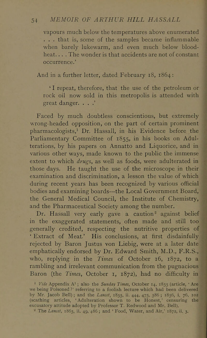 vapours much below the temperatures above enumerated . . . that is, some of the samples became inflammable ; when barely lukewarm, and even much below blood- | heat... . The wonder is that accidents are not of constant - occurrence.’ i i 1 i And in a further letter, dated February i8, 1864: | . ‘ I repeat, therefore, that the use of the petroleum or rock oil now sold in this metropolis is attended with great danger. . . .’ Faced by much doubtless conscientious, but extremely wrong-headed opposition, on the part of certain prominent pharmacologists,^ Dr. Hassall, in his Evidence before the Parliamentary Committee of 1855, in his books on Adul- terations, by his papers on Annatto and Liquorice, and in various other ways, made known to the public the immense extent to which drugs, as well as foods, were adulterated in those days. He taught the use of the microscope in their examination and discrimination, a lesson the value of which during recent years has been recognized by various official bodies and examining boards—the Local Government Board, the General Medical Council, the Institute of Chemistry, and the Pharmaceutical Society among the number. Dr. Hassall very early gave a caution^ against belief in the exaggerated statements, often made and still too generally credited, respecting the nutritive properties of ‘ Extract of Meat.’ His conclusions, at first disdainfully rejected by Baron Justus von Liebig, were at a later date emphatically endorsed by Dr. Edward Smith, M.D., F.R.S., who, replying in the Times of October 16, 1872, to a rambling and irrelevant communication from the pugnacious Baron (the Times, October i, 1872), had no difficulty in I »: ^ Vide Appendi.\ A'; also the Sunday Times, October 14, 1855 (article, ' Are we being Poisoned?’ referring to a foolish lecture which had been delivered by Mr. Jacob Bell); and the Lancet, 1855, ii. 444, 475. 586 ; 1856, i. 76, 102 (scathing articles, ‘Adulteration shown to be Honest,’ censuring the excusatory attitude adopted by Professor T. Redwood and Mr. Bell). .i The Lancet, 1865, ii. 49, 486; and ‘ Food, Water, and Air,’ 1872, ii. 3.
